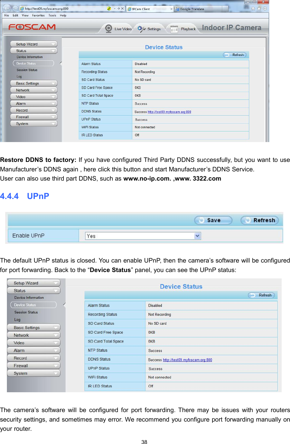 38Restore DDNS to factory: If you have configured Third Party DDNS successfully, but you want to useManufacturer&rsquo;s DDNS again , here click this button and start Manufacturer&rsquo;s DDNS Service.User can also use third part DDNS, such as www.no-ip.com. ,www. 3322.com4.4.4 UPnPThe default UPnP status is closed. You can enable UPnP, then the camera&rsquo;s software will be configuredfor port forwarding. Back to the &ldquo;Device Status&rdquo; panel, you can see the UPnP status:The camera&rsquo;s software will be configured for port forwarding. There may be issues with your routerssecurity settings, and sometimes may error. We recommend you configure port forwarding manually onyour router.