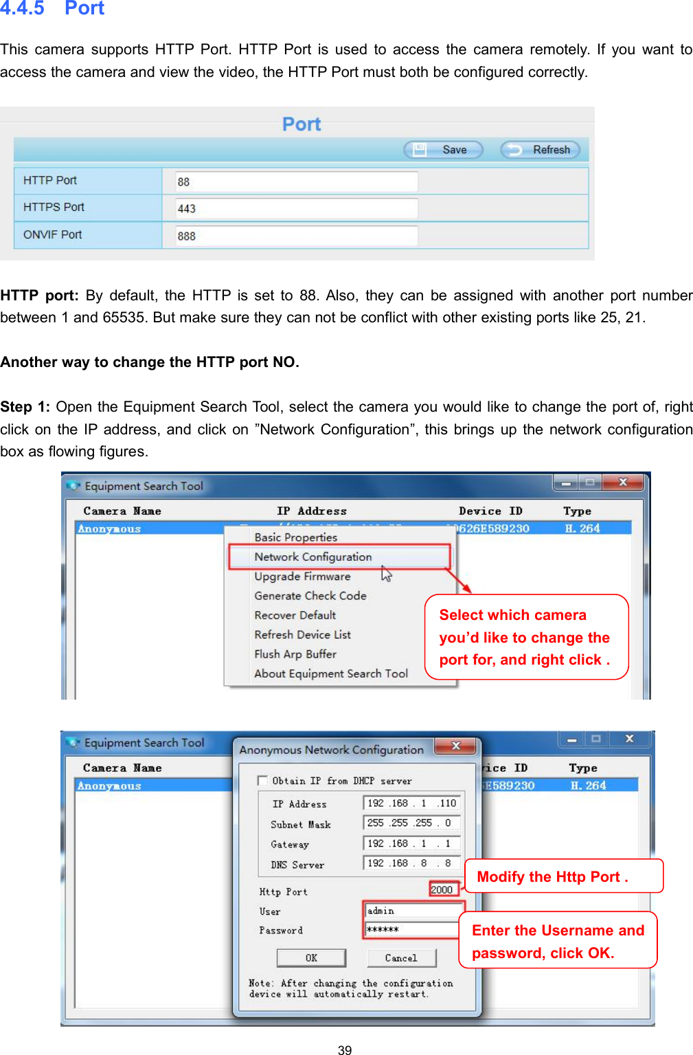 394.4.5 PortThis camera supports HTTP Port. HTTP Port is used to access the camera remotely. If you want toaccess the camera and view the video, the HTTP Port must both be configured correctly.HTTP port: By default, the HTTP is set to 88. Also, they can be assigned with another port numberbetween 1 and 65535. But make sure they can not be conflict with other existing ports like 25, 21.Another way to change the HTTP port NO.Step 1: Open the Equipment Search Tool, select the camera you would like to change the port of, rightclick on the IP address, and click on &rdquo;Network Configuration&rdquo;, this brings up the network configurationbox as flowing figures.Select which camerayou&rsquo;d like to change theport for, and right click .Modify the Http Port .Enter the Username andpassword,click OK.
