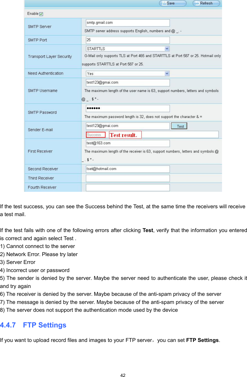 42If the test success, you can see the Success behind the Test, at the same time the receivers will receivea test mail.If the test fails with one of the following errors after clicking Test, verify that the information you enteredis correct and again select Test .1) Cannot connect to the server2) Network Error. Please try later3) Server Error4) Incorrect user or password5) The sender is denied by the server. Maybe the server need to authenticate the user, please check itand try again6) The receiver is denied by the server. Maybe because of the anti-spam privacy of the server7) The message is denied by the server. Maybe because of the anti-spam privacy of the server8) The server does not support the authentication mode used by the device4.4.7 FTP SettingsIf you want to upload record files and images to your FTP server，you can set FTP Settings.