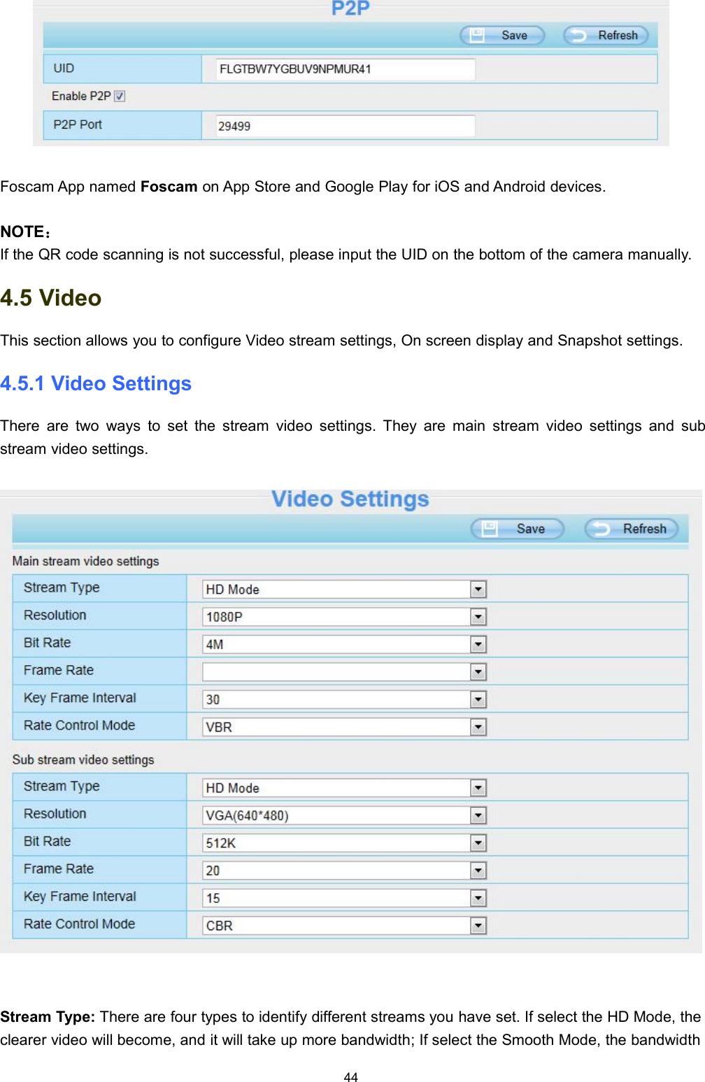 44Foscam App named Foscam on App Store and Google Play for iOS and Android devices.NOTE：If the QR code scanning is not successful, please input the UID on the bottom of the camera manually.4.5 VideoThis section allows you to configure Video stream settings, On screen display and Snapshot settings.4.5.1 Video SettingsThere are two ways to set the stream video settings. They are main stream video settings and substream video settings.Stream Type: There are four types to identify different streams you have set. If select the HD Mode, theclearer video will become, and it will take up more bandwidth; If select the Smooth Mode, the bandwidth