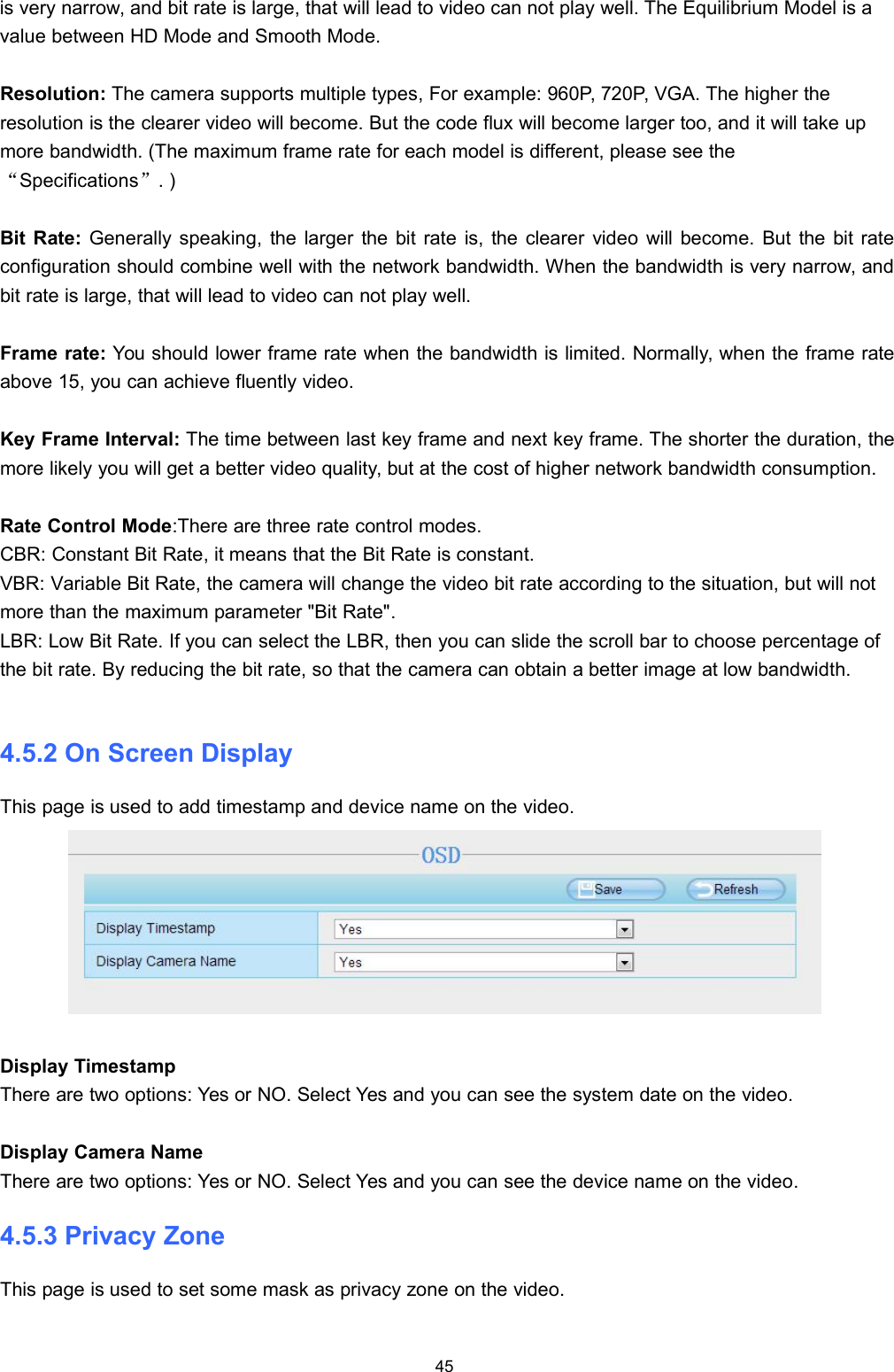 45is very narrow, and bit rate is large, that will lead to video can not play well. The Equilibrium Model is avalue between HD Mode and Smooth Mode.Resolution: The camera supports multiple types, For example: 960P, 720P, VGA. The higher theresolution is the clearer video will become. But the code flux will become larger too, and it will take upmore bandwidth. (The maximum frame rate for each model is different, please see the&ldquo;Specifications&rdquo;. )Bit Rate: Generally speaking, the larger the bit rate is, the clearer video will become. But the bit rateconfiguration should combine well with the network bandwidth. When the bandwidth is very narrow, andbit rate is large, that will lead to video can not play well.Frame rate: You should lower frame rate when the bandwidth is limited. Normally, when the frame rateabove 15, you can achieve fluently video.Key Frame Interval: The time between last key frame and next key frame. The shorter the duration, themore likely you will get a better video quality, but at the cost of higher network bandwidth consumption.Rate Control Mode:There are three rate control modes.CBR: Constant Bit Rate, it means that the Bit Rate is constant.VBR: Variable Bit Rate, the camera will change the video bit rate according to the situation, but will notmore than the maximum parameter "Bit Rate".LBR: Low Bit Rate. If you can select the LBR, then you can slide the scroll bar to choose percentage ofthe bit rate. By reducing the bit rate, so that the camera can obtain a better image at low bandwidth.4.5.2 On Screen DisplayThis page is used to add timestamp and device name on the video.Display TimestampThere are two options: Yes or NO. Select Yes and you can see the system date on the video.Display Camera NameThere are two options: Yes or NO. Select Yes and you can see the device name on the video.4.5.3 Privacy ZoneThis page is used to set some mask as privacy zone on the video.