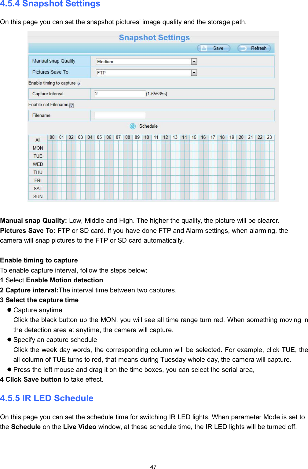474.5.4 Snapshot SettingsOn this page you can set the snapshot pictures&rsquo; image quality and the storage path.Manual snap Quality: Low, Middle and High. The higher the quality, the picture will be clearer.Pictures Save To: FTP or SD card. If you have done FTP and Alarm settings, when alarming, thecamera will snap pictures to the FTP or SD card automatically.Enable timing to captureTo enable capture interval, follow the steps below:1Select Enable Motion detection2 Capture interval:The interval time between two captures.3 Select the capture timeCapture anytimeClick the black button up the MON, you will see all time range turn red. When something moving inthe detection area at anytime, the camera will capture.Specify an capture scheduleClick the week day words, the corresponding column will be selected. For example, click TUE, theall column of TUE turns to red, that means during Tuesday whole day, the camera will capture.Press the left mouse and drag it on the time boxes, you can select the serial area,4 Click Save button to take effect.4.5.5 IR LED ScheduleOn this page you can set the schedule time for switching IR LED lights. When parameter Mode is set tothe Schedule on the Live Video window, at these schedule time, the IR LED lights will be turned off.