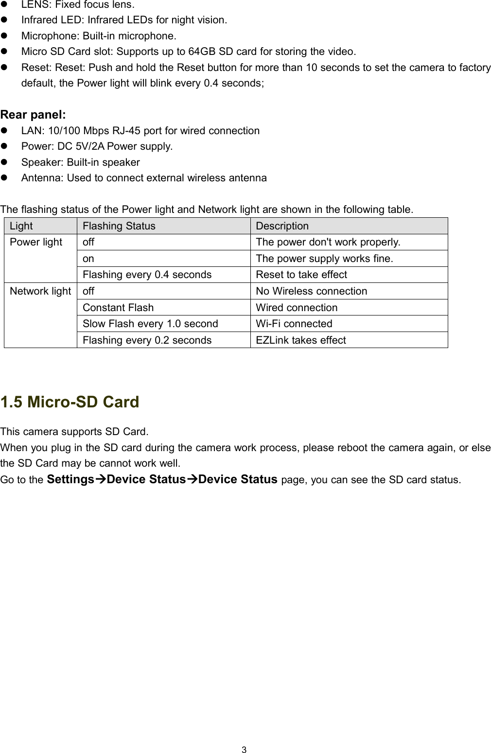 3LENS: Fixed focus lens.Infrared LED: Infrared LEDs for night vision.Microphone: Built-in microphone.Micro SD Card slot: Supports up to 64GB SD card for storing the video.Reset: Reset: Push and hold the Reset button for more than 10 seconds to set the camera to factorydefault, the Power light will blink every 0.4 seconds;Rear panel:LAN: 10/100 Mbps RJ-45 port for wired connectionPower: DC 5V/2A Power supply.Speaker: Built-in speakerAntenna: Used to connect external wireless antennaThe flashing status of the Power light and Network light are shown in the following table.LightFlashing StatusDescriptionPower lightoffThe power don't work properly.onThe power supply works fine.Flashing every 0.4 secondsReset to take effectNetwork lightoffNo Wireless connectionConstant FlashWired connectionSlow Flash every 1.0 secondWi-Fi connectedFlashing every 0.2 secondsEZLink takes effect1.5 Micro-SD CardThis camera supports SD Card.When you plug in the SD card during the camera work process, please reboot the camera again, or elsethe SD Card may be cannot work well.Go to the SettingsDevice StatusDevice Status page, you can see the SD card status.