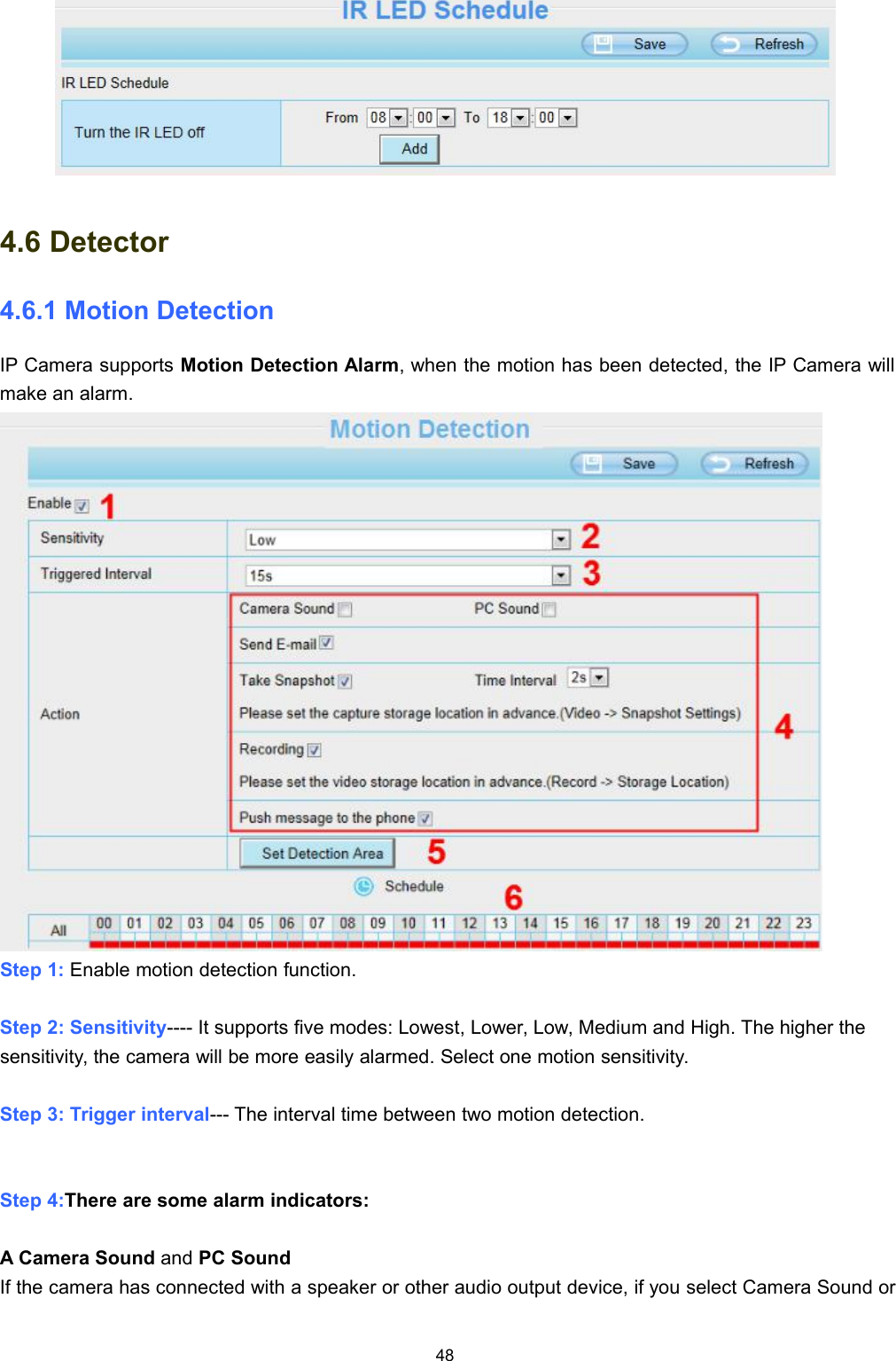 484.6 Detector4.6.1 Motion DetectionIP Camera supports Motion Detection Alarm, when the motion has been detected, the IP Camera willmake an alarm.Step 1: Enable motion detection function.Step 2: Sensitivity---- It supports five modes: Lowest, Lower, Low, Medium and High. The higher thesensitivity, the camera will be more easily alarmed. Select one motion sensitivity.Step 3: Trigger interval--- The interval time between two motion detection.Step 4:There are some alarm indicators:A Camera Sound and PC SoundIf the camera has connected with a speaker or other audio output device, if you select Camera Sound or