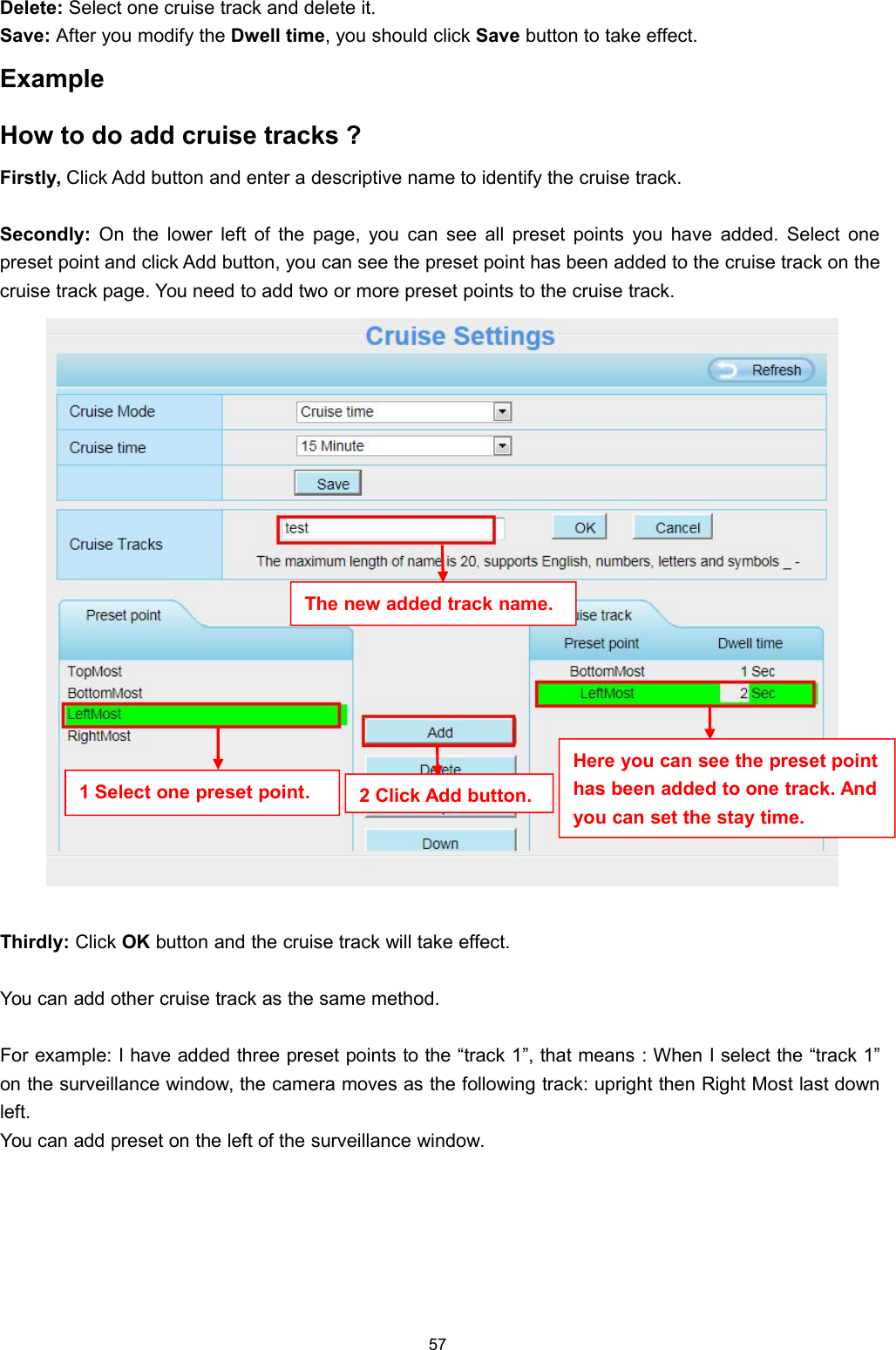 57Delete: Select one cruise track and delete it.Save: After you modify the Dwell time, you should click Save button to take effect.ExampleHow to do add cruise tracks ?Firstly, Click Add button and enter a descriptive name to identify the cruise track.Secondly: On the lower left of the page, you can see all preset points you have added. Select onepreset point and click Add button, you can see the preset point has been added to the cruise track on thecruise track page. You need to add two or more preset points to the cruise track.Thirdly: Click OK button and the cruise track will take effect.You can add other cruise track as the same method.For example: I have added three preset points to the &ldquo;track 1&rdquo;, that means : When I select the &ldquo;track 1&rdquo;on the surveillance window, the camera moves as the following track: upright then Right Most last downleft.You can add preset on the left of the surveillance window.The new added track name.1 Select one preset point. 2 Click Add button.Here you can see the preset pointhas been added to one track. Andyou can set the stay time.