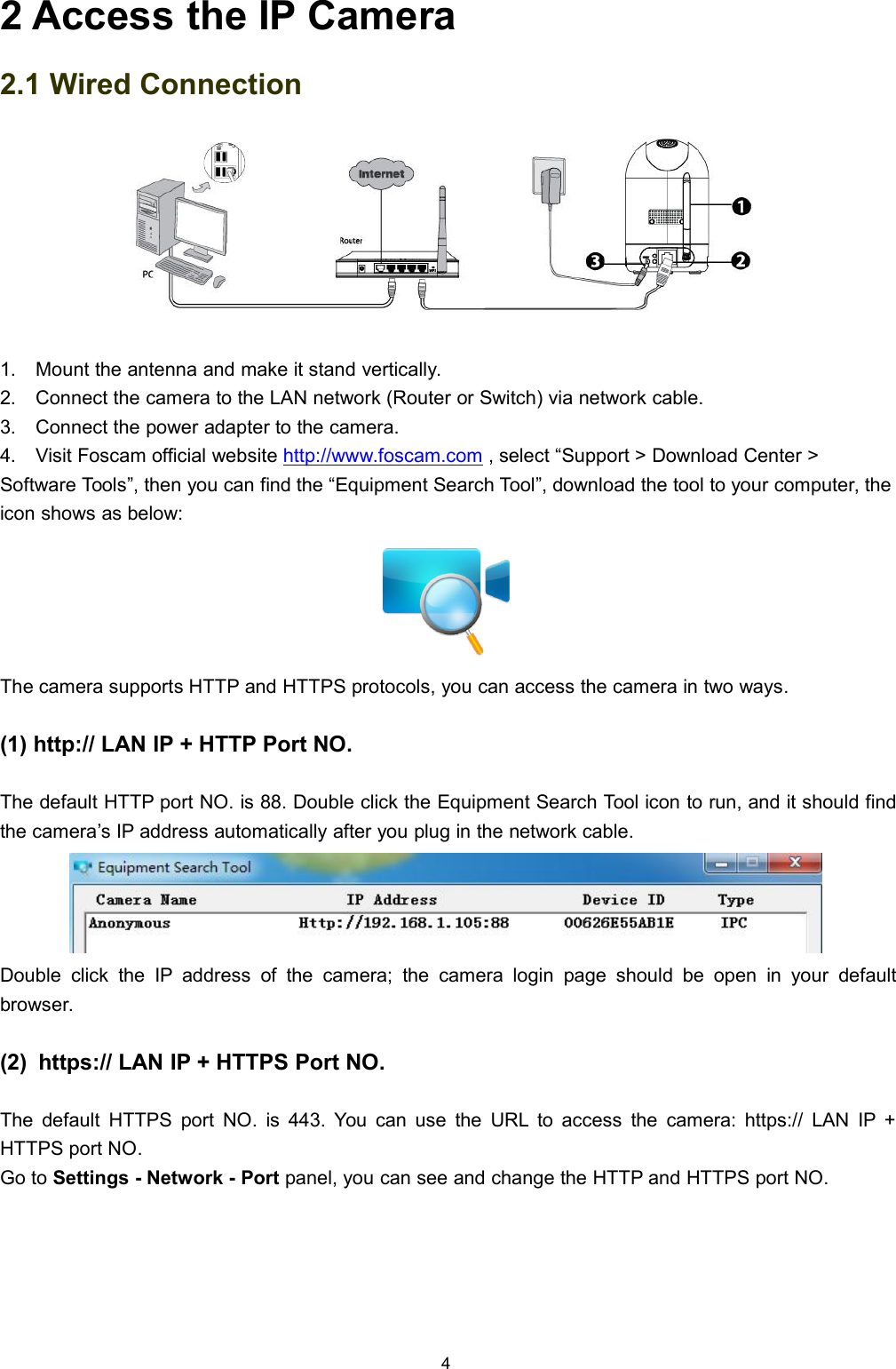 42 Access the IP Camera2.1 Wired Connection1. Mount the antenna and make it stand vertically.2. Connect the camera to the LAN network (Router or Switch) via network cable.3. Connect the power adapter to the camera.4. Visit Foscam official website http://www.foscam.com , select &ldquo;Support > Download Center >Software Tools&rdquo;, then you can find the &ldquo;Equipment Search Tool&rdquo;, download the tool to your computer, theicon shows as below:The camera supports HTTP and HTTPS protocols, you can access the camera in two ways.(1) http:// LAN IP + HTTP Port NO.The default HTTP port NO. is 88. Double click the Equipment Search Tool icon to run, and it should findthe camera&rsquo;s IP address automatically after you plug in the network cable.Double click the IP address of the camera; the camera login page should be open in your defaultbrowser.(2) https:// LAN IP + HTTPS Port NO.The default HTTPS port NO. is 443. You can use the URL to access the camera: https:// LAN IP +HTTPS port NO.Go to Settings - Network - Port panel, you can see and change the HTTP and HTTPS port NO.