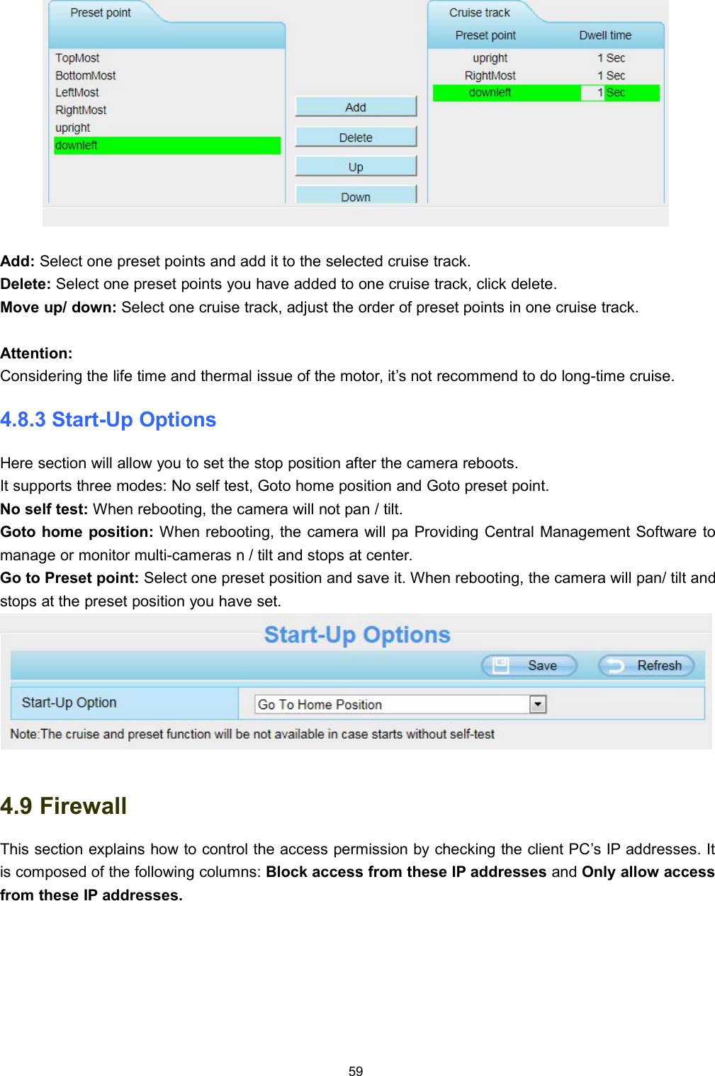 59Add: Select one preset points and add it to the selected cruise track.Delete: Select one preset points you have added to one cruise track, click delete.Move up/ down: Select one cruise track, adjust the order of preset points in one cruise track.Attention:Considering the life time and thermal issue of the motor, it&rsquo;s not recommend to do long-time cruise.4.8.3 Start-Up OptionsHere section will allow you to set the stop position after the camera reboots.It supports three modes: No self test, Goto home position and Goto preset point.No self test: When rebooting, the camera will not pan / tilt.Goto home position: When rebooting, the camera will pa Providing Central Management Software tomanage or monitor multi-cameras n / tilt and stops at center.Go to Preset point: Select one preset position and save it. When rebooting, the camera will pan/ tilt andstops at the preset position you have set.4.9 FirewallThis section explains how to control the access permission by checking the client PC&rsquo;s IP addresses. Itis composed of the following columns: Block access from these IP addresses and Only allow accessfrom these IP addresses.