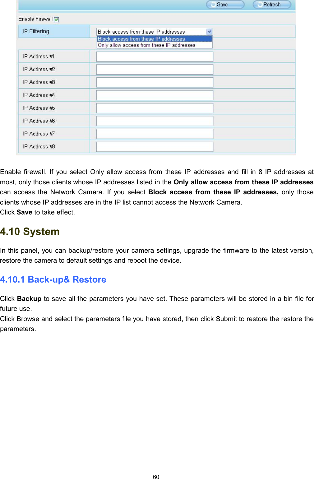 60Enable firewall, If you select Only allow access from these IP addresses and fill in 8 IP addresses atmost, only those clients whose IP addresses listed in the Only allow access from these IP addressescan access the Network Camera. If you select Block access from these IP addresses, only thoseclients whose IP addresses are in the IP list cannot access the Network Camera.Click Save to take effect.4.10 SystemIn this panel, you can backup/restore your camera settings, upgrade the firmware to the latest version,restore the camera to default settings and reboot the device.4.10.1 Back-up&amp; RestoreClick Backup to save all the parameters you have set. These parameters will be stored in a bin file forfuture use.Click Browse and select the parameters file you have stored, then click Submit to restore the restore theparameters.