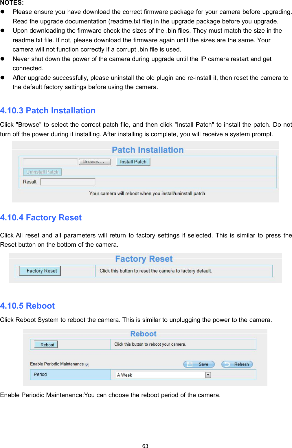 63NOTES:Please ensure you have download the correct firmware package for your camera before upgrading.Read the upgrade documentation (readme.txt file) in the upgrade package before you upgrade.Upon downloading the firmware check the sizes of the .bin files. They must match the size in thereadme.txt file. If not, please download the firmware again until the sizes are the same. Yourcamera will not function correctly if a corrupt .bin file is used.Never shut down the power of the camera during upgrade until the IP camera restart and getconnected.After upgrade successfully, please uninstall the old plugin and re-install it, then reset the camera tothe default factory settings before using the camera.4.10.3 Patch InstallationClick "Browse" to select the correct patch file, and then click "Install Patch" to install the patch. Do notturn off the power during it installing. After installing is complete, you will receive a system prompt.4.10.4 Factory ResetClick All reset and all parameters will return to factory settings if selected. This is similar to press theReset button on the bottom of the camera.4.10.5 RebootClick Reboot System to reboot the camera. This is similar to unplugging the power to the camera.Enable Periodic Maintenance:You can choose the reboot period of the camera.