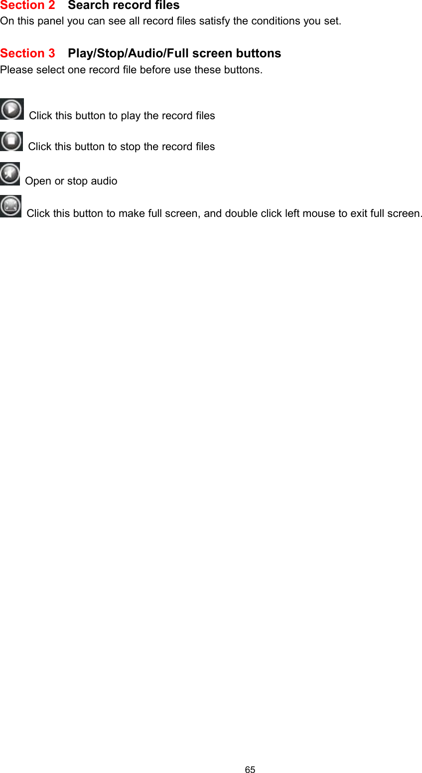 65Section 2 Search record filesOn this panel you can see all record files satisfy the conditions you set.Section 3 Play/Stop/Audio/Full screen buttonsPlease select one record file before use these buttons.Click this button to play the record filesClick this button to stop the record filesOpen or stop audioClick this button to make full screen, and double click left mouse to exit full screen.