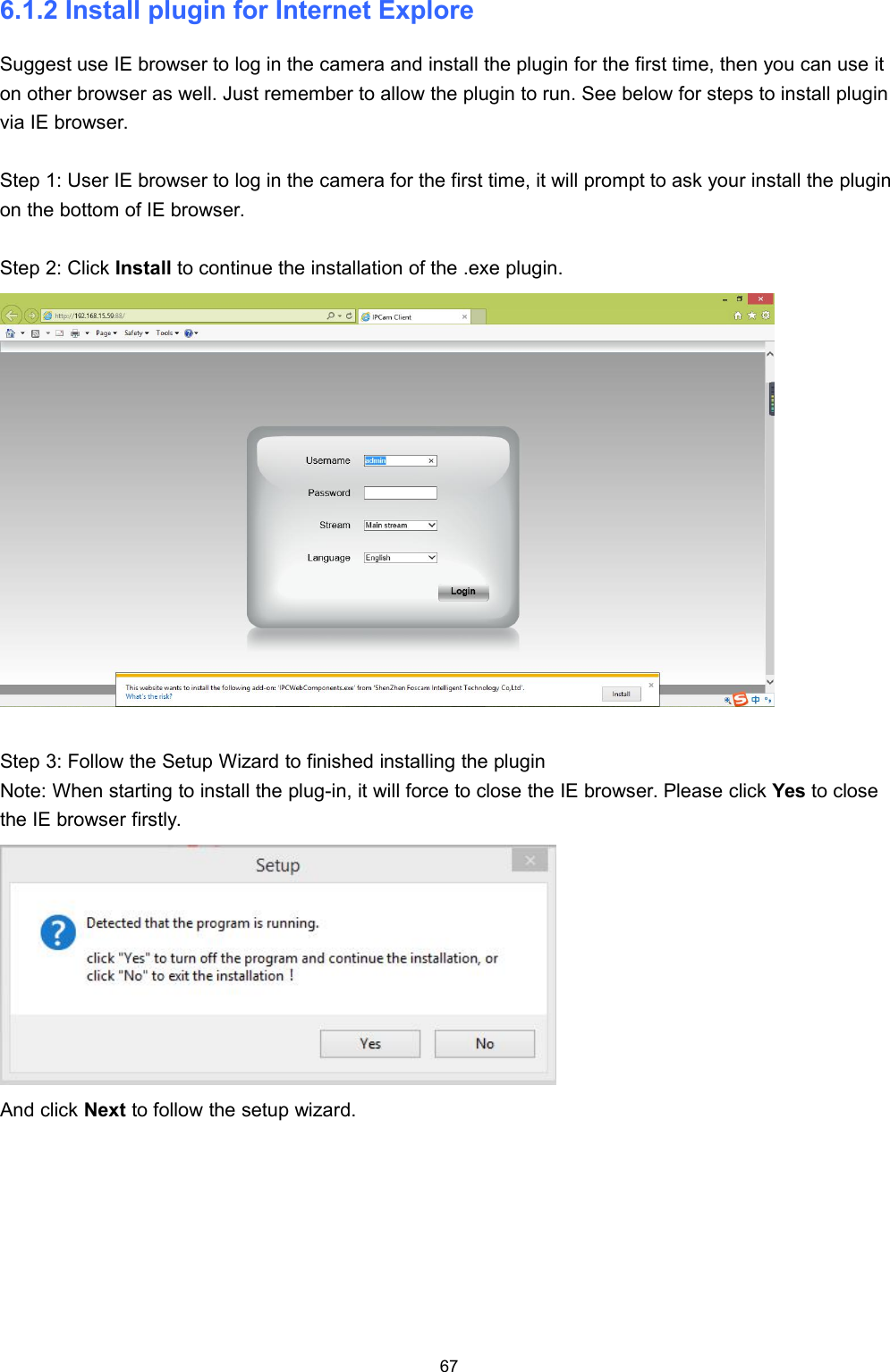 676.1.2 Install plugin for Internet ExploreSuggest use IE browser to log in the camera and install the plugin for the first time, then you can use iton other browser as well. Just remember to allow the plugin to run. See below for steps to install pluginvia IE browser.Step 1: User IE browser to log in the camera for the first time, it will prompt to ask your install the pluginon the bottom of IE browser.Step 2: Click Install to continue the installation of the .exe plugin.Step 3: Follow the Setup Wizard to finished installing the pluginNote: When starting to install the plug-in, it will force to close the IE browser. Please click Yes to closethe IE browser firstly.And click Next to follow the setup wizard.