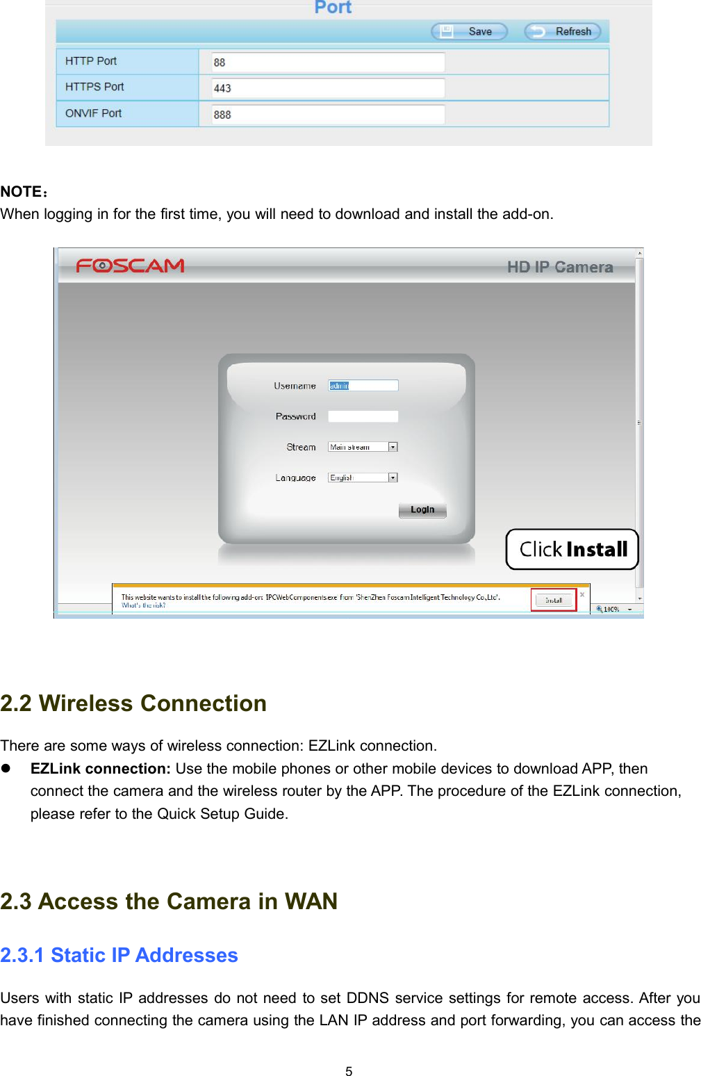 5NOTE：When logging in for the first time, you will need to download and install the add-on.2.2 Wireless ConnectionThere are some ways of wireless connection: EZLink connection.EZLink connection: Use the mobile phones or other mobile devices to download APP, thenconnect the camera and the wireless router by the APP. The procedure of the EZLink connection,please refer to the Quick Setup Guide.2.3 Access the Camera in WAN2.3.1 Static IP AddressesUsers with static IP addresses do not need to set DDNS service settings for remote access. After youhave finished connecting the camera using the LAN IP address and port forwarding, you can access the