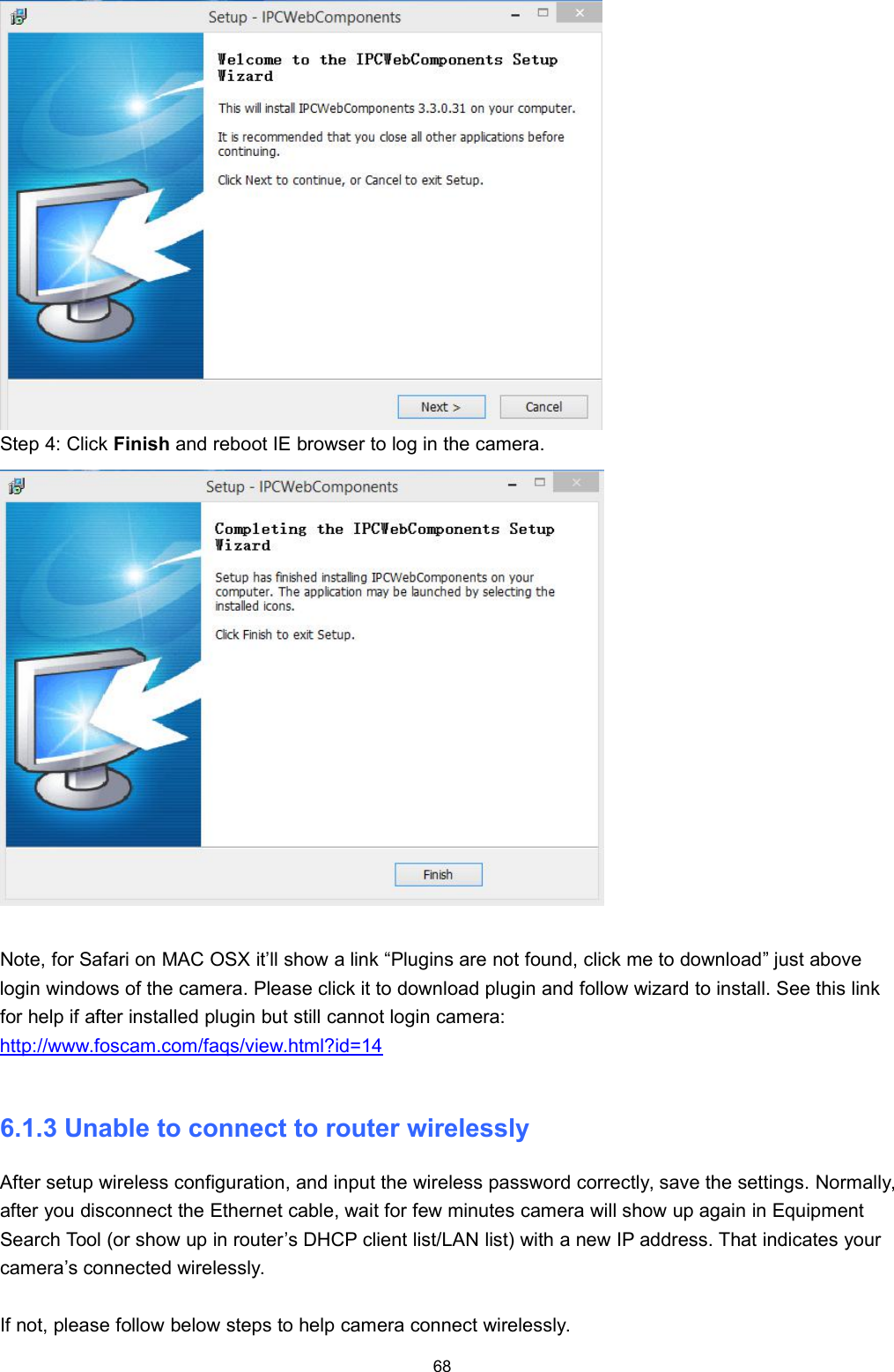 68Step 4: Click Finish and reboot IE browser to log in the camera.Note, for Safari on MAC OSX it&rsquo;ll show a link &ldquo;Plugins are not found, click me to download&rdquo; just abovelogin windows of the camera. Please click it to download plugin and follow wizard to install. See this linkfor help if after installed plugin but still cannot login camera:http://www.foscam.com/faqs/view.html?id=146.1.3 Unable to connect to router wirelesslyAfter setup wireless configuration, and input the wireless password correctly, save the settings. Normally,after you disconnect the Ethernet cable, wait for few minutes camera will show up again in EquipmentSearch Tool (or show up in router&rsquo;s DHCP client list/LAN list) with a new IP address. That indicates yourcamera&rsquo;s connected wirelessly.If not, please follow below steps to help camera connect wirelessly.