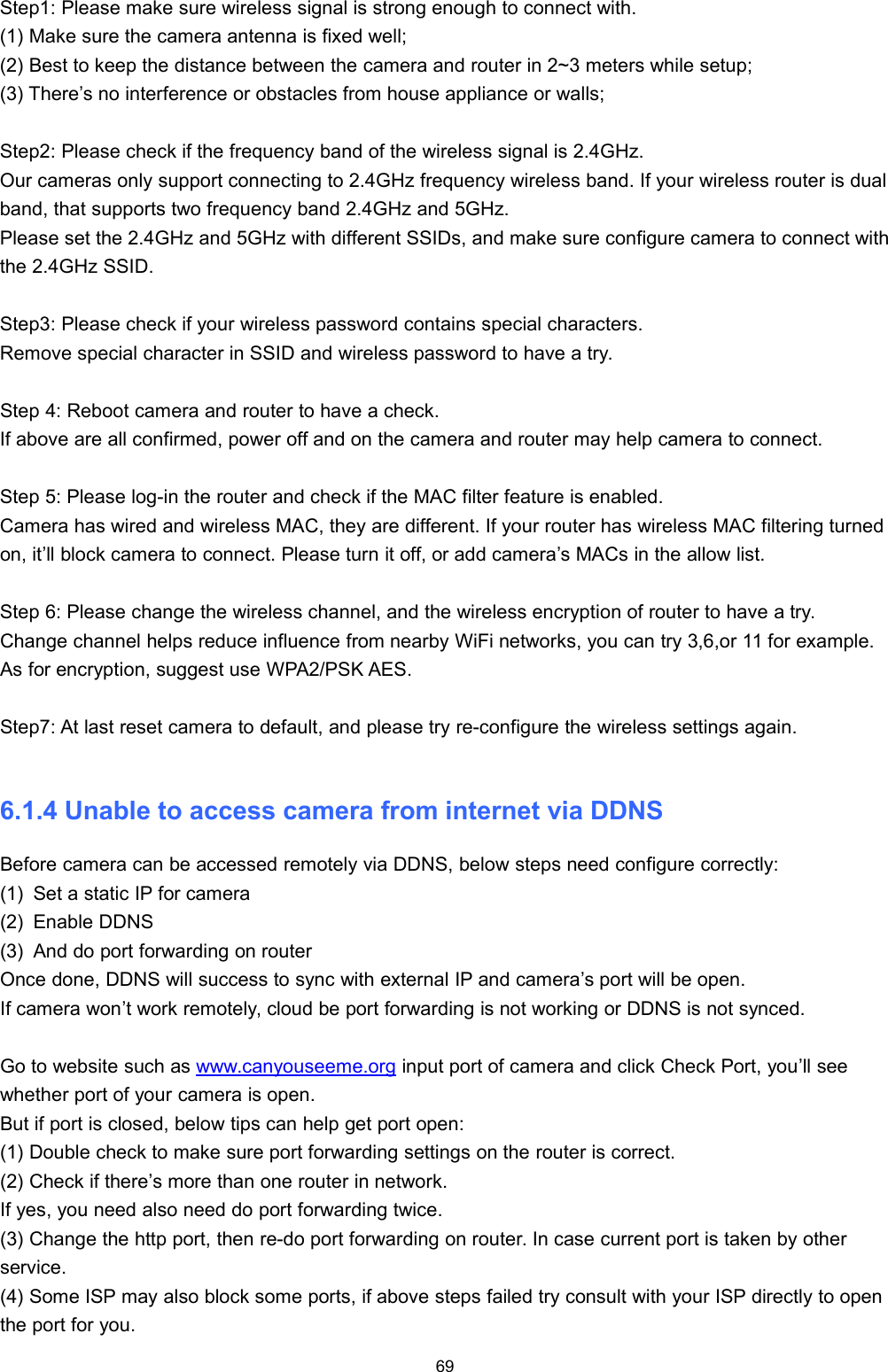 69Step1: Please make sure wireless signal is strong enough to connect with.(1) Make sure the camera antenna is fixed well;(2) Best to keep the distance between the camera and router in 2~3 meters while setup;(3) There&rsquo;s no interference or obstacles from house appliance or walls;Step2: Please check if the frequency band of the wireless signal is 2.4GHz.Our cameras only support connecting to 2.4GHz frequency wireless band. If your wireless router is dualband, that supports two frequency band 2.4GHz and 5GHz.Please set the 2.4GHz and 5GHz with different SSIDs, and make sure configure camera to connect withthe 2.4GHz SSID.Step3: Please check if your wireless password contains special characters.Remove special character in SSID and wireless password to have a try.Step 4: Reboot camera and router to have a check.If above are all confirmed, power off and on the camera and router may help camera to connect.Step 5: Please log-in the router and check if the MAC filter feature is enabled.Camera has wired and wireless MAC, they are different. If your router has wireless MAC filtering turnedon, it&rsquo;ll block camera to connect. Please turn it off, or add camera&rsquo;s MACs in the allow list.Step 6: Please change the wireless channel, and the wireless encryption of router to have a try.Change channel helps reduce influence from nearby WiFi networks, you can try 3,6,or 11 for example.As for encryption, suggest use WPA2/PSK AES.Step7: At last reset camera to default, and please try re-configure the wireless settings again.6.1.4 Unable to access camera from internet via DDNSBefore camera can be accessed remotely via DDNS, below steps need configure correctly:(1) Set a static IP for camera(2) Enable DDNS(3) And do port forwarding on routerOnce done, DDNS will success to sync with external IP and camera&rsquo;s port will be open.If camera won&rsquo;t work remotely, cloud be port forwarding is not working or DDNS is not synced.Go to website such as www.canyouseeme.org input port of camera and click Check Port, you&rsquo;ll seewhether port of your camera is open.But if port is closed, below tips can help get port open:(1) Double check to make sure port forwarding settings on the router is correct.(2) Check if there&rsquo;s more than one router in network.If yes, you need also need do port forwarding twice.(3) Change the http port, then re-do port forwarding on router. In case current port is taken by otherservice.(4) Some ISP may also block some ports, if above steps failed try consult with your ISP directly to openthe port for you.