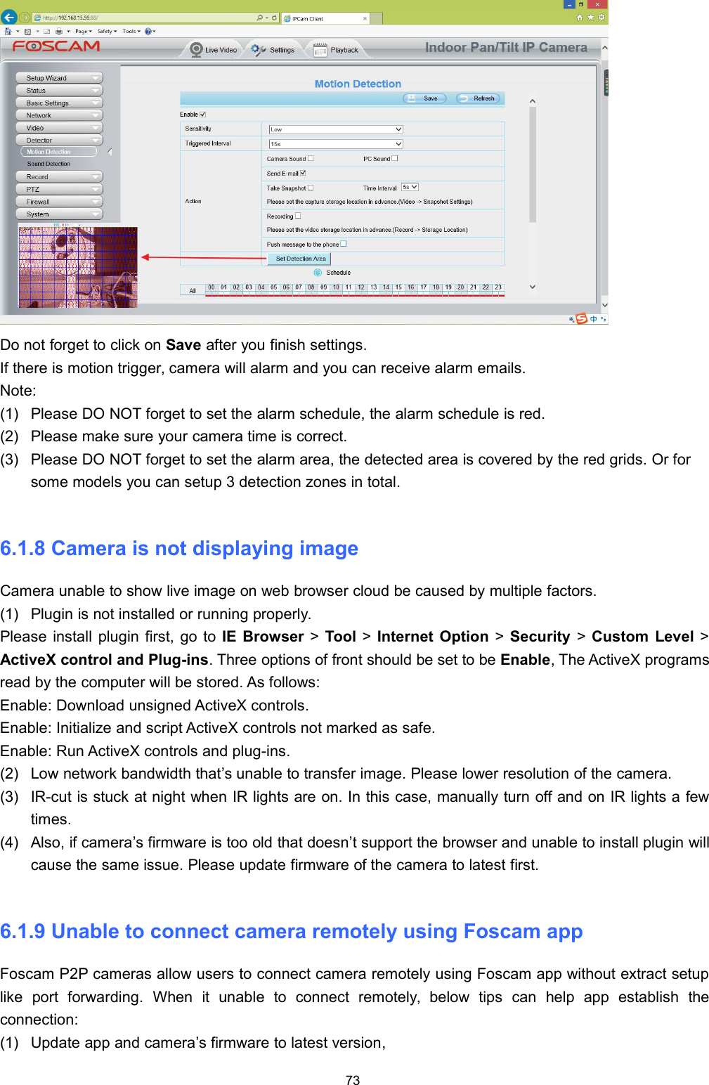 73Do not forget to click on Save after you finish settings.If there is motion trigger, camera will alarm and you can receive alarm emails.Note:(1) Please DO NOT forget to set the alarm schedule, the alarm schedule is red.(2) Please make sure your camera time is correct.(3) Please DO NOT forget to set the alarm area, the detected area is covered by the red grids. Or forsome models you can setup 3 detection zones in total.6.1.8 Camera is not displaying imageCamera unable to show live image on web browser cloud be caused by multiple factors.(1) Plugin is not installed or running properly.Please install plugin first, go to IE Browser >Tool >Internet Option >Security >Custom Level >ActiveX control and Plug-ins. Three options of front should be set to be Enable, The ActiveX programsread by the computer will be stored. As follows:Enable: Download unsigned ActiveX controls.Enable: Initialize and script ActiveX controls not marked as safe.Enable: Run ActiveX controls and plug-ins.(2) Low network bandwidth that&rsquo;s unable to transfer image. Please lower resolution of the camera.(3) IR-cut is stuck at night when IR lights are on. In this case, manually turn off and on IR lights a fewtimes.(4) Also, if camera&rsquo;s firmware is too old that doesn&rsquo;t support the browser and unable to install plugin willcause the same issue. Please update firmware of the camera to latest first.6.1.9 Unable to connect camera remotely using Foscam appFoscam P2P cameras allow users to connect camera remotely using Foscam app without extract setuplike port forwarding. When it unable to connect remotely, below tips can help app establish theconnection:(1) Update app and camera&rsquo;s firmware to latest version,