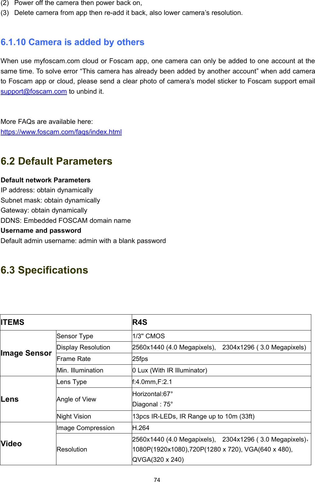 74(2) Power off the camera then power back on,(3) Delete camera from app then re-add it back, also lower camera&rsquo;s resolution.6.1.10 Camera is added by othersWhen use myfoscam.com cloud or Foscam app, one camera can only be added to one account at thesame time. To solve error &ldquo;This camera has already been added by another account&rdquo; when add camerato Foscam app or cloud, please send a clear photo of camera&rsquo;s model sticker to Foscam support emailsupport@foscam.com to unbind it.More FAQs are available here:https://www.foscam.com/faqs/index.html6.2 Default ParametersDefault network ParametersIP address: obtain dynamicallySubnet mask: obtain dynamicallyGateway: obtain dynamicallyDDNS: Embedded FOSCAM domain nameUsername and passwordDefault admin username: admin with a blank password6.3 SpecificationsITEMS R4SImage SensorSensor Type 1/3'' CMOSDisplay Resolution 2560x1440 (4.0 Megapixels), 2304x1296 ( 3.0 Megapixels)Frame Rate 25fpsMin. Illumination 0 Lux (With IR Illuminator)LensLens Type f:4.0mm,F:2.1Angle of View Horizontal:67&deg;Diagonal : 75&deg;Night Vision 13pcs IR-LEDs, IR Range up to 10m (33ft)VideoImage Compression H.264Resolution2560x1440 (4.0 Megapixels), 2304x1296 ( 3.0 Megapixels)，1080P(1920x1080),720P(1280 x 720), VGA(640 x 480),QVGA(320 x 240)