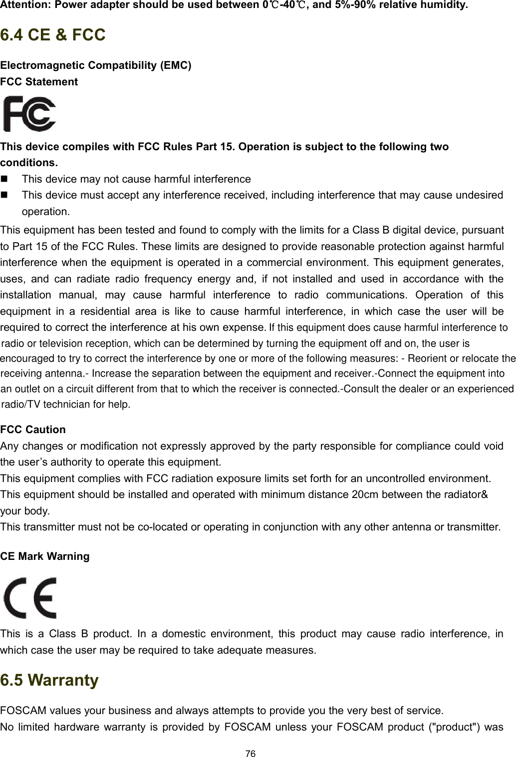 76Attention: Power adapter should be used between 0℃-40℃, and 5%-90% relative humidity.6.4 CE &amp; FCCElectromagnetic Compatibility (EMC)FCC StatementThis device compiles with FCC Rules Part 15. Operation is subject to the following twoconditions.This device may not cause harmful interferenceThis device must accept any interference received, including interference that may cause undesiredoperation.This equipment has been tested and found to comply with the limits for a Class B digital device, pursuantto Part 15 of the FCC Rules. These limits are designed to provide reasonable protection against harmfulinterference when the equipment is operated in a commercial environment. This equipment generates,uses, and can radiate radio frequency energy and, if not installed and used in accordance with theinstallation manual, may cause harmful interference to radio communications. Operation of thisequipment in a residential area is like to cause harmful interference, in which case the user will berequired to correct the interference at his own expense.FCC CautionAny changes or modification not expressly approved by the party responsible for compliance could voidthe user&rsquo;s authority to operate this equipment.This equipment complies with FCC radiation exposure limits set forth for an uncontrolled environment.This equipment should be installed and operated with minimum distance 20cm between the radiator&amp;your body.This transmitter must not be co-located or operating in conjunction with any other antenna or transmitter.CE Mark WarningThis is a Class B product. In a domestic environment, this product may cause radio interference, inwhich case the user may be required to take adequate measures.6.5 WarrantyFOSCAM values your business and always attempts to provide you the very best of service.No limited hardware warranty is provided by FOSCAM unless your FOSCAM product ("product") wasIf this equipment does cause harmful interference toradio or television reception, which can be determined by turning the equipment off and on, the user is encouraged to try to correct the interference by one or more of the following measures: - Reorient or relocate thereceiving antenna.- Increase the separation between the equipment and receiver.-Connect the equipment intoan outlet on a circuit different from that to which the receiver is connected.-Consult the dealer or an experiencedradio/TV technician for help.