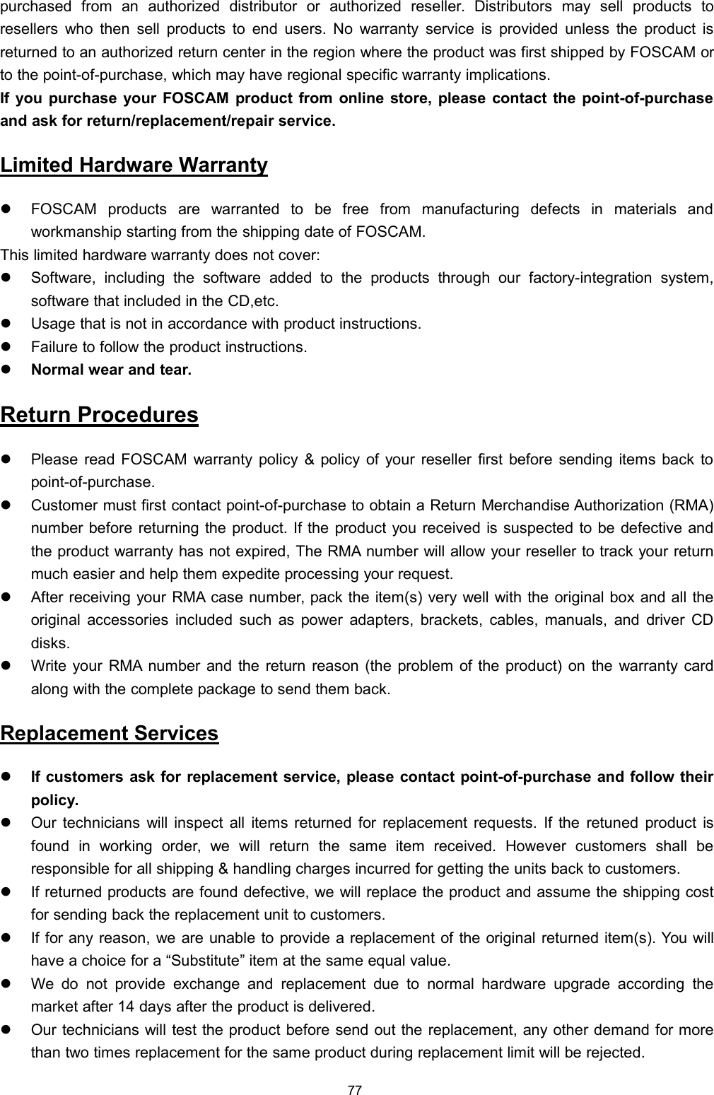 77purchased from an authorized distributor or authorized reseller. Distributors may sell products toresellers who then sell products to end users. No warranty service is provided unless the product isreturned to an authorized return center in the region where the product was first shipped by FOSCAM orto the point-of-purchase, which may have regional specific warranty implications.If you purchase your FOSCAM product from online store, please contact the point-of-purchaseand ask for return/replacement/repair service.Limited Hardware WarrantyFOSCAM products are warranted to be free from manufacturing defects in materials andworkmanship starting from the shipping date of FOSCAM.This limited hardware warranty does not cover:Software, including the software added to the products through our factory-integration system,software that included in the CD,etc.Usage that is not in accordance with product instructions.Failure to follow the product instructions.Normal wear and tear.Return ProceduresPlease read FOSCAM warranty policy &amp; policy of your reseller first before sending items back topoint-of-purchase.Customer must first contact point-of-purchase to obtain a Return Merchandise Authorization (RMA)number before returning the product. If the product you received is suspected to be defective andthe product warranty has not expired, The RMA number will allow your reseller to track your returnmuch easier and help them expedite processing your request.After receiving your RMA case number, pack the item(s) very well with the original box and all theoriginal accessories included such as power adapters, brackets, cables, manuals, and driver CDdisks.Write your RMA number and the return reason (the problem of the product) on the warranty cardalong with the complete package to send them back.Replacement ServicesIf customers ask for replacement service, please contact point-of-purchase and follow theirpolicy.Our technicians will inspect all items returned for replacement requests. If the retuned product isfound in working order, we will return the same item received. However customers shall beresponsible for all shipping &amp; handling charges incurred for getting the units back to customers.If returned products are found defective, we will replace the product and assume the shipping costfor sending back the replacement unit to customers.If for any reason, we are unable to provide a replacement of the original returned item(s). You willhave a choice for a &ldquo;Substitute&rdquo; item at the same equal value.We do not provide exchange and replacement due to normal hardware upgrade according themarket after 14 days after the product is delivered.Our technicians will test the product before send out the replacement, any other demand for morethan two times replacement for the same product during replacement limit will be rejected.