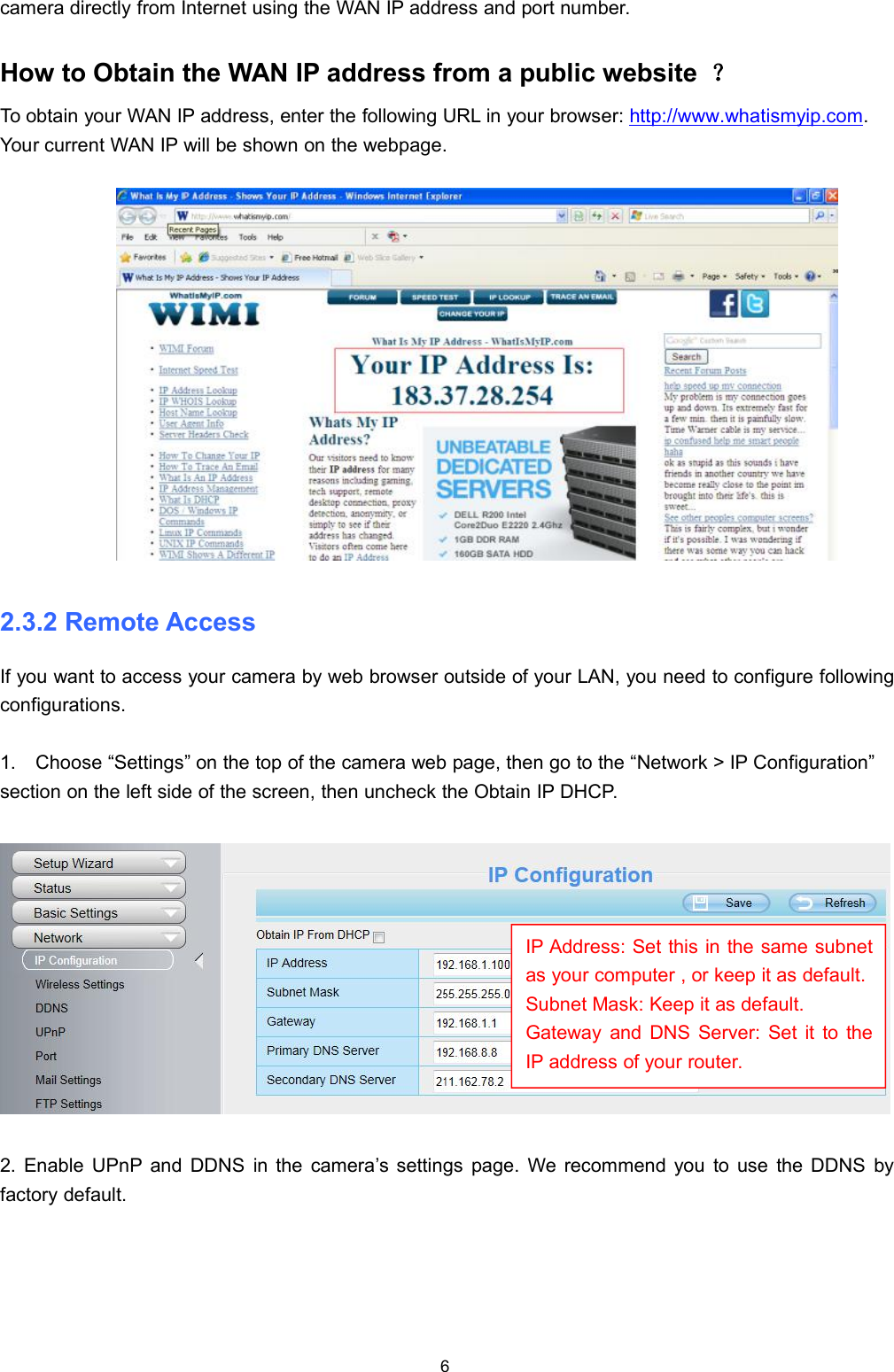 6camera directly from Internet using the WAN IP address and port number.How to Obtain the WAN IP address from a public website ？To obtain your WAN IP address, enter the following URL in your browser: http://www.whatismyip.com.Your current WAN IP will be shown on the webpage.2.3.2 Remote AccessIf you want to access your camera by web browser outside of your LAN, you need to configure followingconfigurations.1. Choose &ldquo;Settings&rdquo; on the top of the camera web page, then go to the &ldquo;Network > IP Configuration&rdquo;section on the left side of the screen, then uncheck the Obtain IP DHCP.2. Enable UPnP and DDNS in the camera&rsquo;s settings page. We recommend you to use the DDNS byfactory default.IP Address: Set this in the same subnetas your computer , or keep it as default.Subnet Mask: Keep it as default.Gateway and DNS Server: Set it to theIP address of your router.