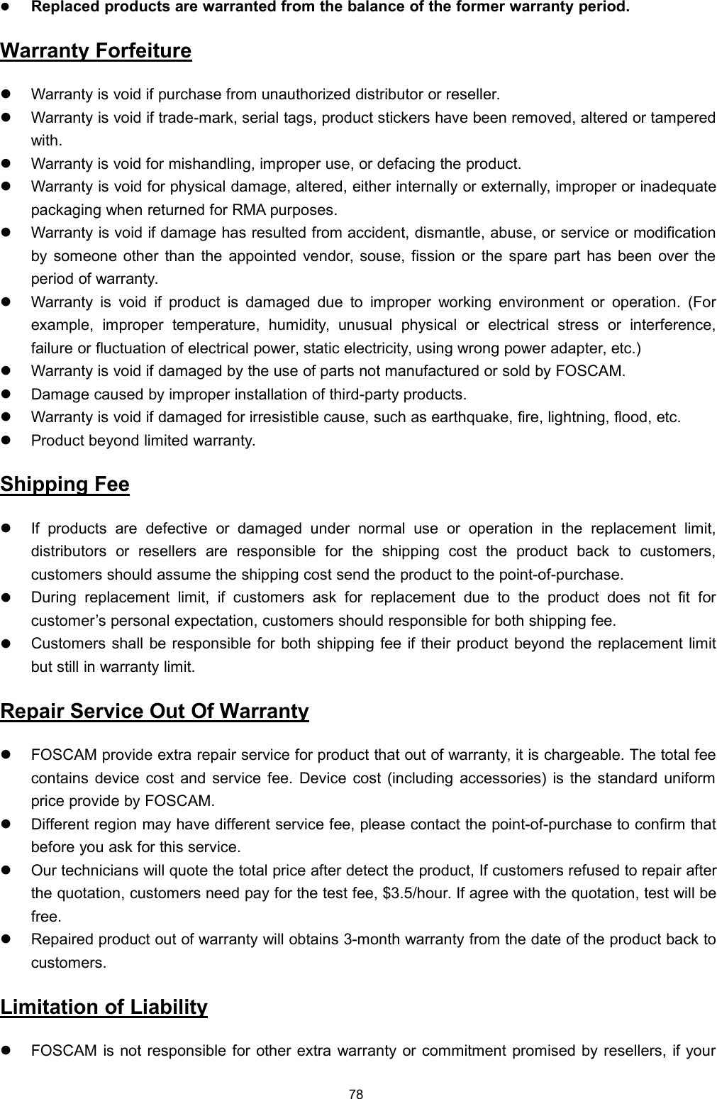 78Replaced products are warranted from the balance of the former warranty period.Warranty ForfeitureWarranty is void if purchase from unauthorized distributor or reseller.Warranty is void if trade-mark, serial tags, product stickers have been removed, altered or tamperedwith.Warranty is void for mishandling, improper use, or defacing the product.Warranty is void for physical damage, altered, either internally or externally, improper or inadequatepackaging when returned for RMA purposes.Warranty is void if damage has resulted from accident, dismantle, abuse, or service or modificationby someone other than the appointed vendor, souse, fission or the spare part has been over theperiod of warranty.Warranty is void if product is damaged due to improper working environment or operation. (Forexample, improper temperature, humidity, unusual physical or electrical stress or interference,failure or fluctuation of electrical power, static electricity, using wrong power adapter, etc.)Warranty is void if damaged by the use of parts not manufactured or sold by FOSCAM.Damage caused by improper installation of third-party products.Warranty is void if damaged for irresistible cause, such as earthquake, fire, lightning, flood, etc.Product beyond limited warranty.Shipping FeeIf products are defective or damaged under normal use or operation in the replacement limit,distributors or resellers are responsible for the shipping cost the product back to customers,customers should assume the shipping cost send the product to the point-of-purchase.During replacement limit, if customers ask for replacement due to the product does not fit forcustomer&rsquo;s personal expectation, customers should responsible for both shipping fee.Customers shall be responsible for both shipping fee if their product beyond the replacement limitbut still in warranty limit.Repair Service Out Of WarrantyFOSCAM provide extra repair service for product that out of warranty, it is chargeable. The total feecontains device cost and service fee. Device cost (including accessories) is the standard uniformprice provide by FOSCAM.Different region may have different service fee, please contact the point-of-purchase to confirm thatbefore you ask for this service.Our technicians will quote the total price after detect the product, If customers refused to repair afterthe quotation, customers need pay for the test fee, $3.5/hour. If agree with the quotation, test will befree.Repaired product out of warranty will obtains 3-month warranty from the date of the product back tocustomers.Limitation of LiabilityFOSCAM is not responsible for other extra warranty or commitment promised by resellers, if your
