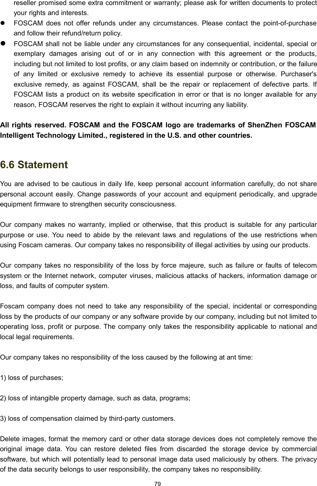 79reseller promised some extra commitment or warranty; please ask for written documents to protectyour rights and interests.FOSCAM does not offer refunds under any circumstances. Please contact the point-of-purchaseand follow their refund/return policy.FOSCAM shall not be liable under any circumstances for any consequential, incidental, special orexemplary damages arising out of or in any connection with this agreement or the products,including but not limited to lost profits, or any claim based on indemnity or contribution, or the failureof any limited or exclusive remedy to achieve its essential purpose or otherwise. Purchaser'sexclusive remedy, as against FOSCAM, shall be the repair or replacement of defective parts. IfFOSCAM lists a product on its website specification in error or that is no longer available for anyreason, FOSCAM reserves the right to explain it without incurring any liability.All rights reserved. FOSCAM and the FOSCAM logo are trademarks of ShenZhen FOSCAMIntelligent Technology Limited., registered in the U.S. and other countries.6.6 StatementYou are advised to be cautious in daily life, keep personal account information carefully, do not sharepersonal account easily. Change passwords of your account and equipment periodically, and upgradeequipment firmware to strengthen security consciousness.Our company makes no warranty, implied or otherwise, that this product is suitable for any particularpurpose or use. You need to abide by the relevant laws and regulations of the use restrictions whenusing Foscam cameras. Our company takes no responsibility of illegal activities by using our products.Our company takes no responsibility of the loss by force majeure, such as failure or faults of telecomsystem or the Internet network, computer viruses, malicious attacks of hackers, information damage orloss, and faults of computer system.Foscam company does not need to take any responsibility of the special, incidental or correspondingloss by the products of our company or any software provide by our company, including but not limited tooperating loss, profit or purpose. The company only takes the responsibility applicable to national andlocal legal requirements.Our company takes no responsibility of the loss caused by the following at ant time:1) loss of purchases;2) loss of intangible property damage, such as data, programs;3) loss of compensation claimed by third-party customers.Delete images, format the memory card or other data storage devices does not completely remove theoriginal image data. You can restore deleted files from discarded the storage device by commercialsoftware, but which will potentially lead to personal image data used maliciously by others. The privacyof the data security belongs to user responsibility, the company takes no responsibility.