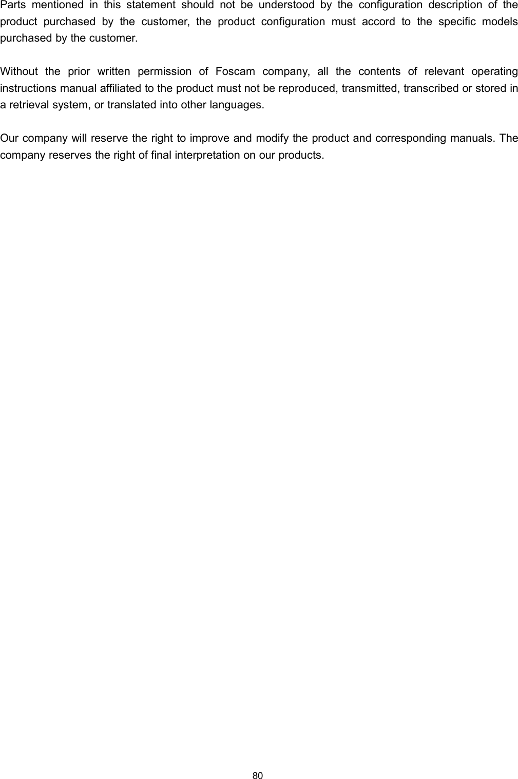 80Parts mentioned in this statement should not be understood by the configuration description of theproduct purchased by the customer, the product configuration must accord to the specific modelspurchased by the customer.Without the prior written permission of Foscam company, all the contents of relevant operatinginstructions manual affiliated to the product must not be reproduced, transmitted, transcribed or stored ina retrieval system, or translated into other languages.Our company will reserve the right to improve and modify the product and corresponding manuals. Thecompany reserves the right of final interpretation on our products.