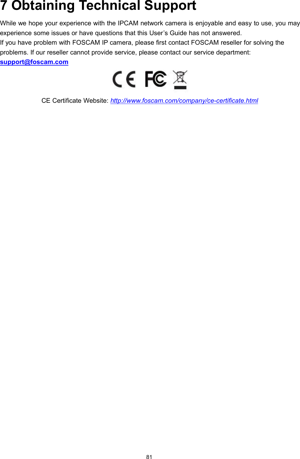 817 Obtaining Technical SupportWhile we hope your experience with the IPCAM network camera is enjoyable and easy to use, you mayexperience some issues or have questions that this User&rsquo;s Guide has not answered.If you have problem with FOSCAM IP camera, please first contact FOSCAM reseller for solving theproblems. If our reseller cannot provide service, please contact our service department:support@foscam.comCE Certificate Website: http://www.foscam.com/company/ce-certificate.html