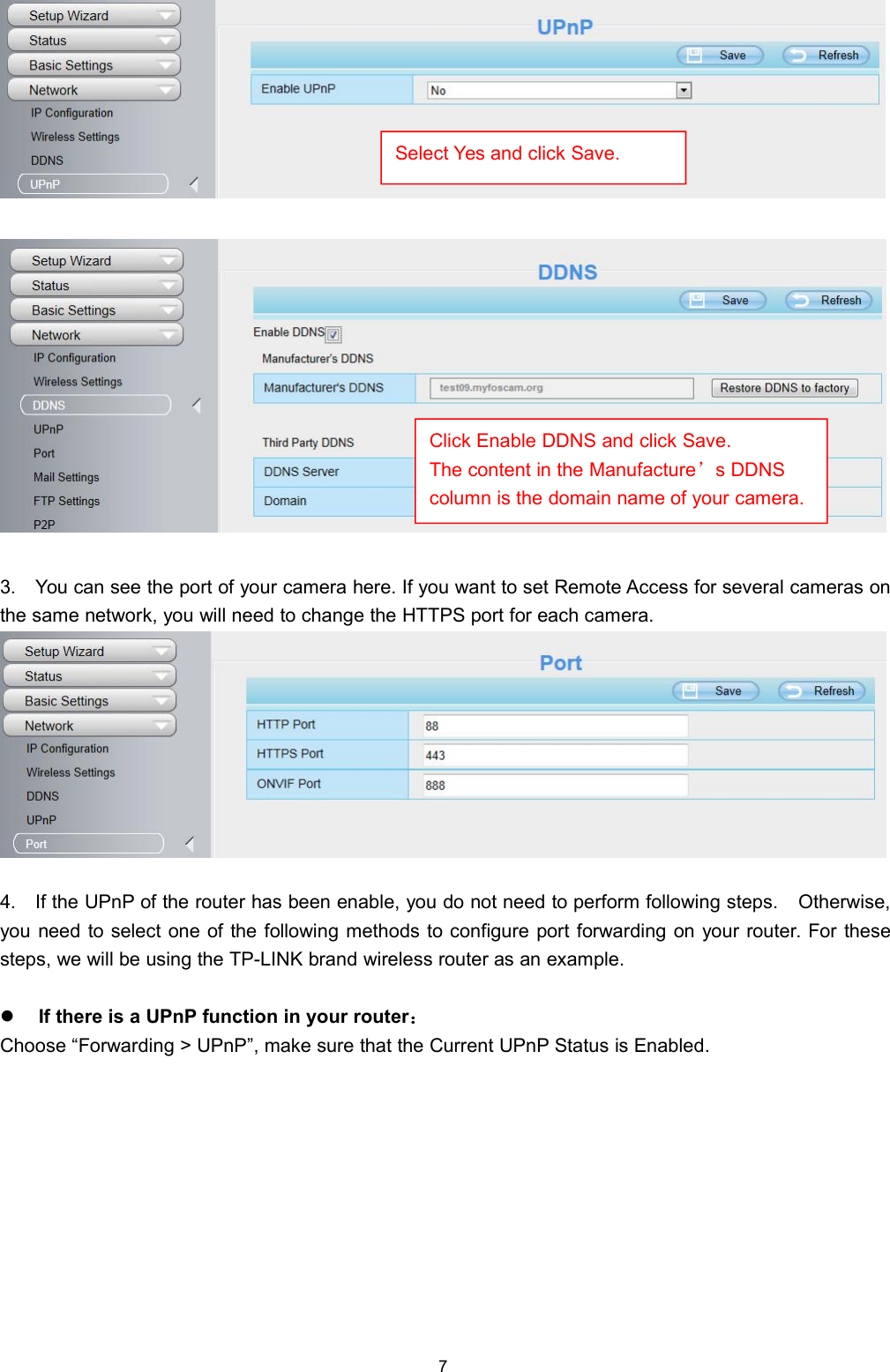 73. You can see the port of your camera here. If you want to set Remote Access for several cameras onthe same network, you will need to change the HTTPS port for each camera.4. If the UPnP of the router has been enable, you do not need to perform following steps. Otherwise,you need to select one of the following methods to configure port forwarding on your router. For thesesteps, we will be using the TP-LINK brand wireless router as an example.If there is a UPnP function in your router：Choose &ldquo;Forwarding > UPnP&rdquo;, make sure that the Current UPnP Status is Enabled.Select Yes and click Save.Click Enable DDNS and click Save.The content in the Manufacture&rsquo;s DDNScolumn is the domain name of your camera.