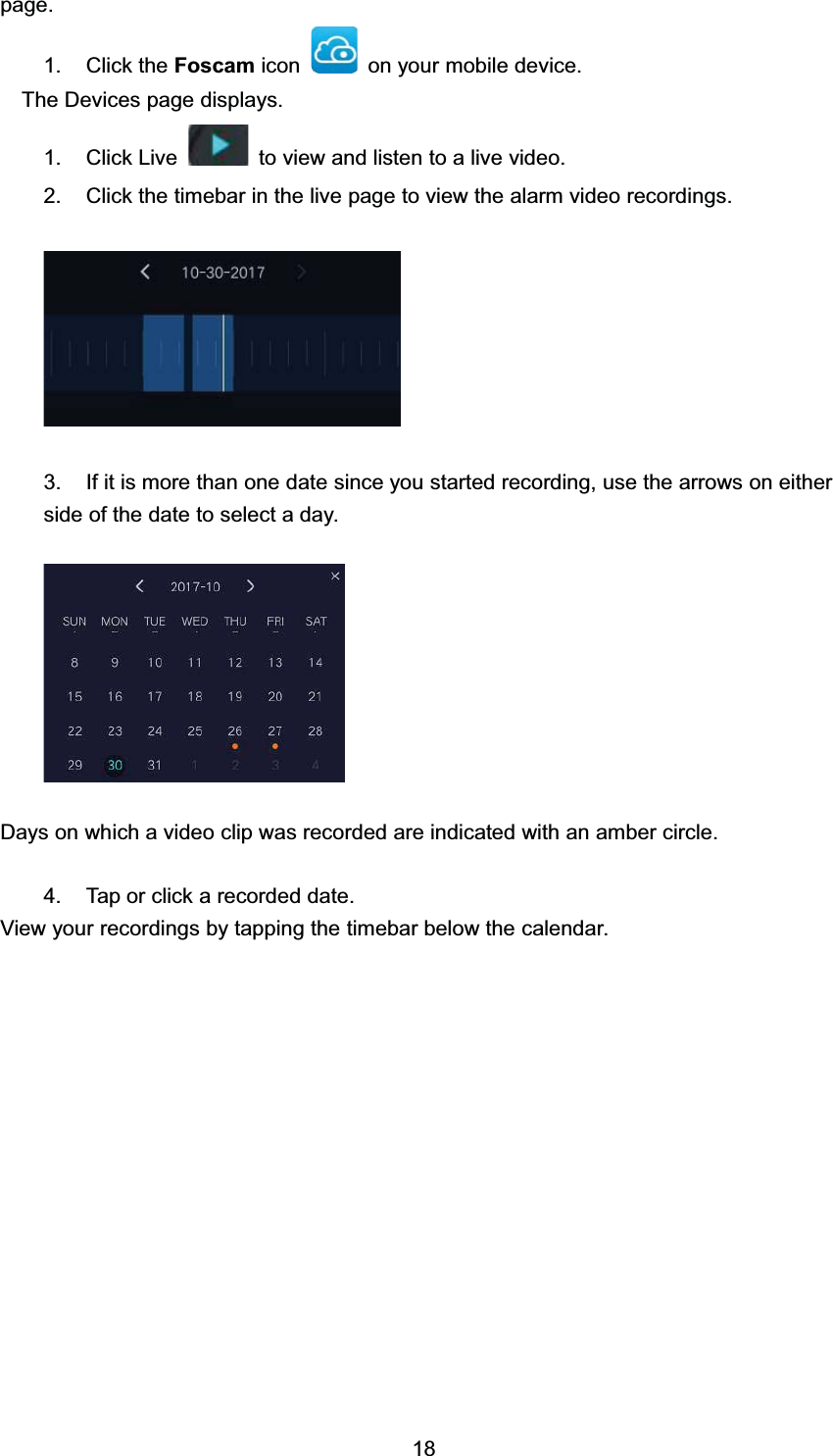 SDJH &amp;OLFN WKH )RVFDP LFRQ RQ \RXU PRELOH GHYLFH7KH 'HYLFHV SDJH GLVSOD\V &amp;OLFN /LYH WRYLHZDQGOLVWHQWRDOLYHYLGHR &amp;OLFN WKH WLPHEDU LQ WKH OLYH SDJH WR YLHZ WKH DODUP YLGHR UHFRUGLQJV ,I LW LV PRUH WKDQ RQH GDWH VLQFH \RX VWDUWHG UHFRUGLQJ XVH WKH DUURZV RQ HLWKHUVLGH RI WKH GDWH WR VHOHFW D GD\'D\V RQ ZKLFK D YLGHR FOLS ZDV UHFRUGHG DUH LQGLFDWHG ZLWK DQ DPEHU FLUFOH 7DS RU FOLFN D UHFRUGHG GDWH9LHZ \RXU UHFRUGLQJV E\ WDSSLQJ WKH WLPHEDU EHORZ WKH FDOHQGDU