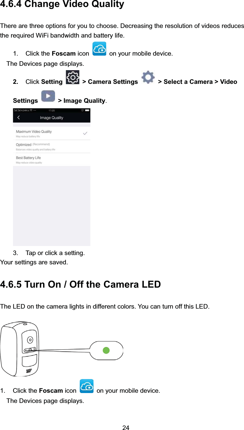  &amp;KDQJH 9LGHR 4XDOLW\7KHUH DUH WKUHH RSWLRQV IRU \RX WR FKRRVH 'HFUHDVLQJ WKH UHVROXWLRQ RI YLGHRV UHGXFHVWKH UHTXLUHG :L)L EDQGZLGWK DQG EDWWHU\ OLIH &amp;OLFN WKH )RVFDP LFRQ RQ \RXU PRELOH GHYLFH7KH 'HYLFHV SDJH GLVSOD\V &amp;OLFN 6HWWLQJ ! &amp;DPHUD 6HWWLQJV ! 6HOHFW D &amp;DPHUD ! 9LGHR6HWWLQJV !,PDJH4XDOLW\ 7DS RU FOLFN D VHWWLQJ<RXU VHWWLQJV DUH VDYHG 7XUQ 2Q  2II WKH &amp;DPHUD /('7KH /(' RQ WKH FDPHUD OLJKWV LQ GLIIHUHQW FRORUV <RX FDQ WXUQ RII WKLV /(' &amp;OLFN WKH )RVFDP LFRQ RQ \RXU PRELOH GHYLFH7KH 'HYLFHV SDJH GLVSOD\V