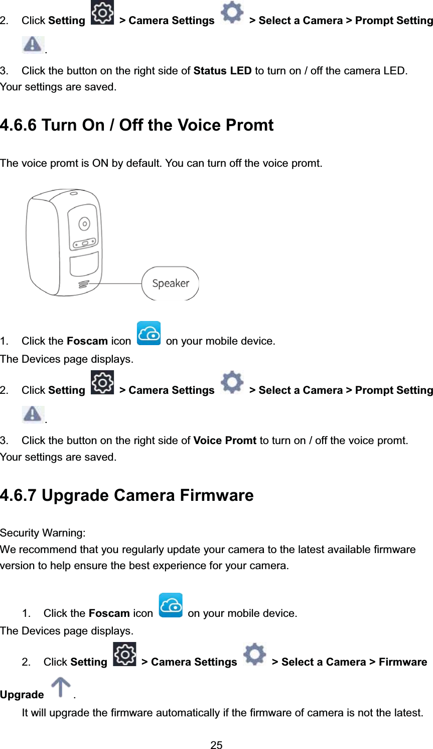  &amp;OLFN 6HWWLQJ ! &amp;DPHUD 6HWWLQJV ! 6HOHFW D &amp;DPHUD ! 3URPSW 6HWWLQJ &amp;OLFN WKH EXWWRQ RQ WKH ULJKW VLGH RI 6WDWXV /(' WR WXUQ RQ  RII WKH FDPHUD /('<RXU VHWWLQJV DUH VDYHG 7XUQ 2Q  2II WKH 9RLFH 3URPW7KH YRLFH SURPW LV 21 E\ GHIDXOW <RX FDQ WXUQ RII WKH YRLFH SURPW &amp;OLFN WKH )RVFDP LFRQ RQ \RXU PRELOH GHYLFH7KH 'HYLFHV SDJH GLVSOD\V &amp;OLFN 6HWWLQJ ! &amp;DPHUD 6HWWLQJV ! 6HOHFW D &amp;DPHUD ! 3URPSW 6HWWLQJ &amp;OLFN WKH EXWWRQ RQ WKH ULJKW VLGH RI 9RLFH 3URPW WR WXUQ RQ  RII WKH YRLFH SURPW<RXU VHWWLQJV DUH VDYHG 8SJUDGH &amp;DPHUD )LUPZDUH6HFXULW\ :DUQLQJ:H UHFRPPHQG WKDW \RX UHJXODUO\ XSGDWH \RXU FDPHUD WR WKH ODWHVW DYDLODEOH ILUPZDUHYHUVLRQ WR KHOS HQVXUH WKH EHVW H[SHULHQFH IRU \RXU FDPHUD &amp;OLFN WKH )RVFDP LFRQ RQ \RXU PRELOH GHYLFH7KH 'HYLFHV SDJH GLVSOD\V &amp;OLFN 6HWWLQJ ! &amp;DPHUD 6HWWLQJV ! 6HOHFW D &amp;DPHUD ! )LUPZDUH8SJUDGH ,W ZLOO XSJUDGH WKH ILUPZDUH DXWRPDWLFDOO\ LI WKH ILUPZDUH RI FDPHUD LV QRW WKH ODWHVW