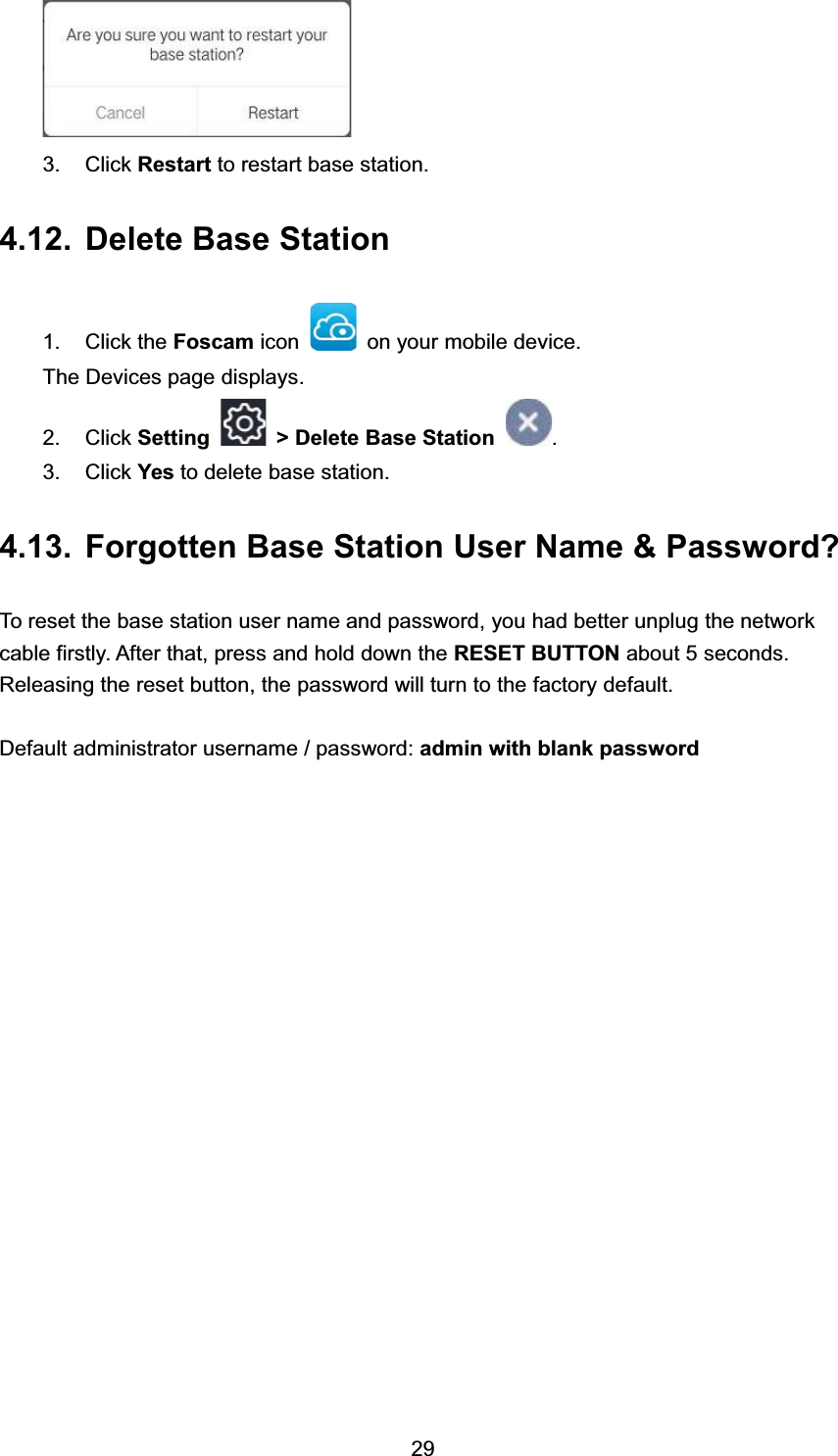  &amp;OLFN 5HVWDUW WR UHVWDUW EDVH VWDWLRQ 'HOHWH %DVH 6WDWLRQ &amp;OLFN WKH )RVFDP LFRQ RQ \RXU PRELOH GHYLFH7KH 'HYLFHV SDJH GLVSOD\V &amp;OLFN 6HWWLQJ ! 'HOHWH %DVH 6WDWLRQ  &amp;OLFN <HV WR GHOHWH EDVH VWDWLRQ )RUJRWWHQ %DVH 6WDWLRQ 8VHU 1DPH  3DVVZRUG"7R UHVHW WKH EDVH VWDWLRQ XVHU QDPH DQG SDVVZRUG \RX KDG EHWWHU XQSOXJ WKH QHWZRUNFDEOH ILUVWO\ $IWHU WKDW SUHVV DQG KROG GRZQ WKH 5(6(7 %87721 DERXW  VHFRQGV5HOHDVLQJ WKH UHVHW EXWWRQ WKH SDVVZRUG ZLOO WXUQ WR WKH IDFWRU\ GHIDXOW'HIDXOW DGPLQLVWUDWRU XVHUQDPH  SDVVZRUG DGPLQ ZLWK EODQN SDVVZRUG