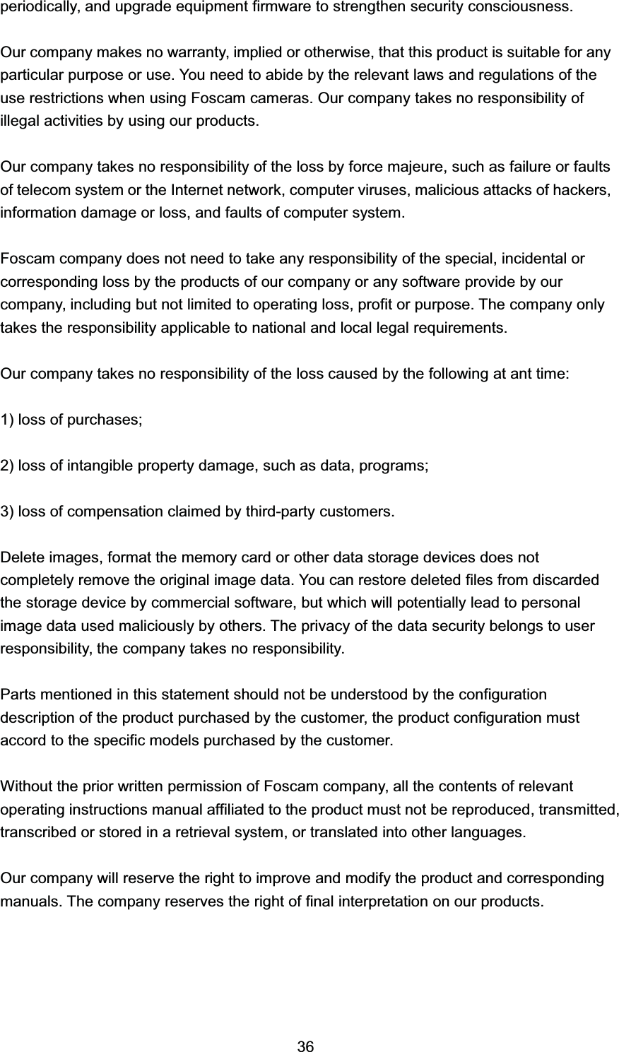 SHULRGLFDOO\ DQG XSJUDGH HTXLSPHQW ILUPZDUH WR VWUHQJWKHQ VHFXULW\ FRQVFLRXVQHVV2XU FRPSDQ\ PDNHV QR ZDUUDQW\ LPSOLHG RU RWKHUZLVH WKDW WKLV SURGXFW LV VXLWDEOH IRU DQ\SDUWLFXODU SXUSRVH RU XVH <RX QHHG WR DELGH E\ WKH UHOHYDQW ODZV DQG UHJXODWLRQV RI WKHXVH UHVWULFWLRQV ZKHQ XVLQJ )RVFDP FDPHUDV 2XU FRPSDQ\ WDNHV QR UHVSRQVLELOLW\ RILOOHJDO DFWLYLWLHV E\ XVLQJ RXU SURGXFWV2XU FRPSDQ\ WDNHV QR UHVSRQVLELOLW\ RI WKH ORVV E\ IRUFH PDMHXUH VXFK DV IDLOXUH RU IDXOWVRI WHOHFRP V\VWHP RU WKH ,QWHUQHW QHWZRUN FRPSXWHU YLUXVHV PDOLFLRXV DWWDFNV RI KDFNHUVLQIRUPDWLRQ GDPDJH RU ORVV DQG IDXOWV RI FRPSXWHU V\VWHP)RVFDP FRPSDQ\ GRHV QRW QHHG WR WDNH DQ\ UHVSRQVLELOLW\ RI WKH VSHFLDO LQFLGHQWDO RUFRUUHVSRQGLQJ ORVV E\ WKH SURGXFWV RI RXU FRPSDQ\ RU DQ\ VRIWZDUH SURYLGH E\ RXUFRPSDQ\ LQFOXGLQJ EXW QRW OLPLWHG WR RSHUDWLQJ ORVV SURILW RU SXUSRVH 7KH FRPSDQ\ RQO\WDNHV WKH UHVSRQVLELOLW\ DSSOLFDEOH WR QDWLRQDO DQG ORFDO OHJDO UHTXLUHPHQWV2XU FRPSDQ\ WDNHV QR UHVSRQVLELOLW\ RI WKH ORVV FDXVHG E\ WKH IROORZLQJ DW DQW WLPH ORVV RI SXUFKDVHV ORVV RI LQWDQJLEOH SURSHUW\ GDPDJH VXFK DV GDWD SURJUDPV ORVV RI FRPSHQVDWLRQ FODLPHG E\ WKLUGSDUW\ FXVWRPHUV'HOHWH LPDJHV IRUPDW WKH PHPRU\ FDUG RU RWKHU GDWD VWRUDJH GHYLFHV GRHV QRWFRPSOHWHO\ UHPRYH WKH RULJLQDO LPDJH GDWD <RX FDQ UHVWRUH GHOHWHG ILOHV IURP GLVFDUGHGWKH VWRUDJH GHYLFH E\ FRPPHUFLDO VRIWZDUH EXW ZKLFK ZLOO SRWHQWLDOO\ OHDG WR SHUVRQDOLPDJH GDWD XVHG PDOLFLRXVO\ E\ RWKHUV 7KH SULYDF\ RI WKH GDWD VHFXULW\ EHORQJV WR XVHUUHVSRQVLELOLW\ WKH FRPSDQ\ WDNHV QR UHVSRQVLELOLW\3DUWV PHQWLRQHG LQ WKLV VWDWHPHQW VKRXOG QRW EH XQGHUVWRRG E\ WKH FRQILJXUDWLRQGHVFULSWLRQ RI WKH SURGXFW SXUFKDVHG E\ WKH FXVWRPHU WKH SURGXFW FRQILJXUDWLRQ PXVWDFFRUG WR WKH VSHFLILF PRGHOV SXUFKDVHG E\ WKH FXVWRPHU:LWKRXW WKH SULRU ZULWWHQ SHUPLVVLRQ RI )RVFDP FRPSDQ\ DOO WKH FRQWHQWV RI UHOHYDQWRSHUDWLQJ LQVWUXFWLRQV PDQXDO DIILOLDWHG WR WKH SURGXFW PXVW QRW EH UHSURGXFHG WUDQVPLWWHGWUDQVFULEHG RU VWRUHG LQ D UHWULHYDO V\VWHP RU WUDQVODWHG LQWR RWKHU ODQJXDJHV2XU FRPSDQ\ ZLOO UHVHUYH WKH ULJKW WR LPSURYH DQG PRGLI\ WKH SURGXFW DQG FRUUHVSRQGLQJPDQXDOV 7KH FRPSDQ\ UHVHUYHV WKH ULJKW RI ILQDO LQWHUSUHWDWLRQ RQ RXU SURGXFWV