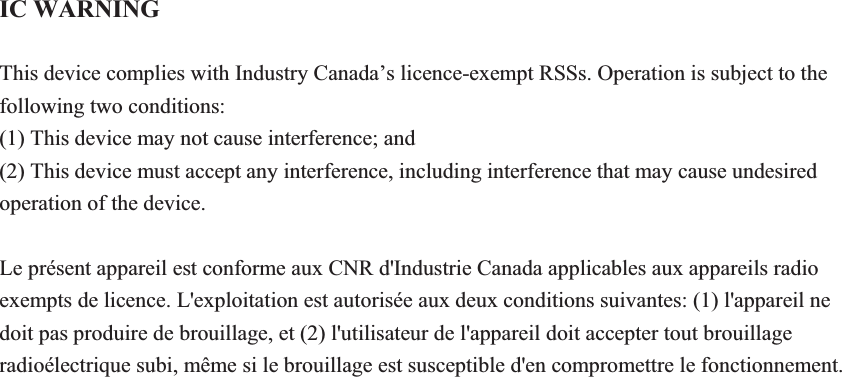 IC WARNING This device complies with Industry Canada&rsquo;s licence-exempt RSSs. Operation is subject to the following two conditions: (1) This device may not cause interference; and (2) This device must accept any interference, including interference that may cause undesired operation of the device. Le pr&eacute;sent appareil est conforme aux CNR d'Industrie Canada applicables aux appareils radio exempts de licence. L'exploitation est autoris&eacute;e aux deux conditions suivantes: (1) l'appareil ne doit pas produire de brouillage, et (2) l'utilisateur de l'appareil doit accepter tout brouillage radio&eacute;lectrique subi, m&ecirc;me si le brouillage est susceptible d'en compromettre le fonctionnement.