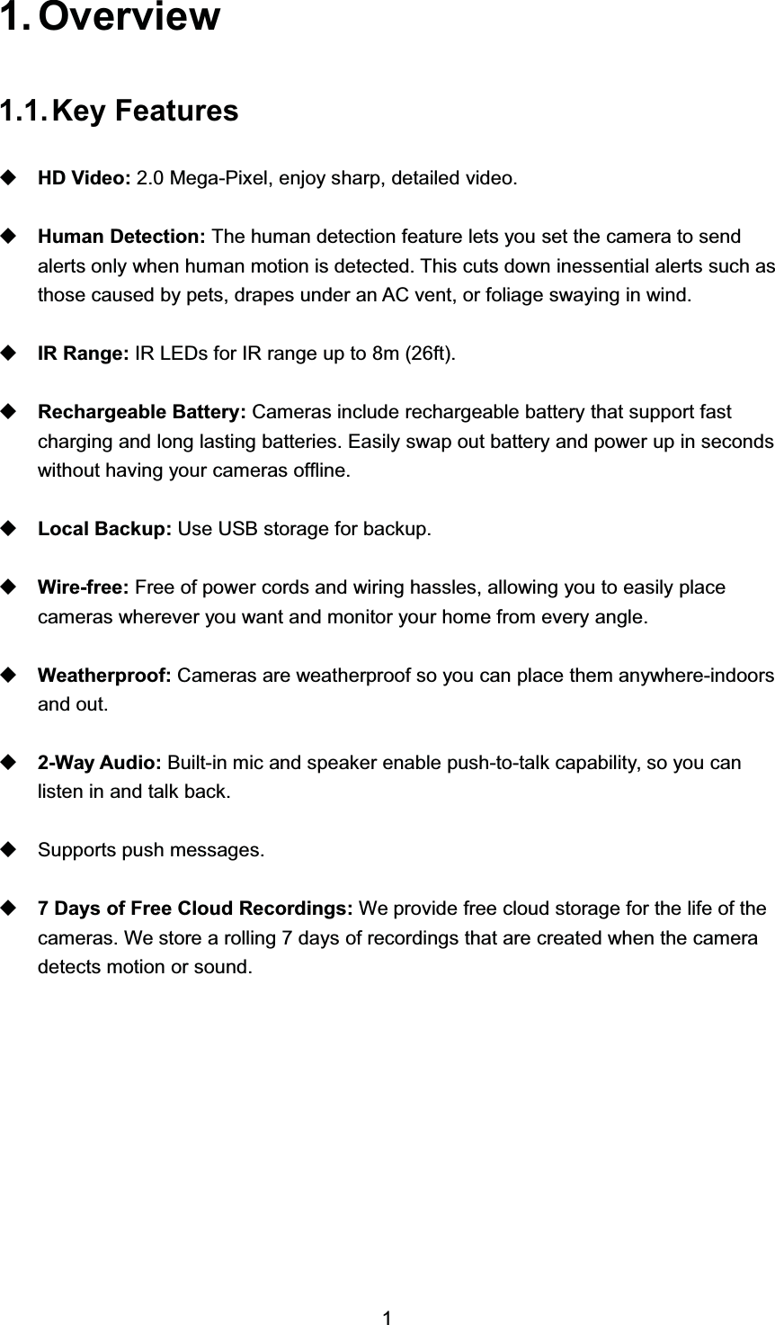  2YHUYLHZ.H\ )HDWXUHV+' 9LGHR  0HJD3L[HO HQMR\ VKDUS GHWDLOHG YLGHR+XPDQ 'HWHFWLRQ 7KH KXPDQ GHWHFWLRQ IHDWXUH OHWV \RX VHW WKH FDPHUD WR VHQGDOHUWV RQO\ ZKHQ KXPDQ PRWLRQ LV GHWHFWHG 7KLV FXWV GRZQ LQHVVHQWLDO DOHUWV VXFK DVWKRVH FDXVHG E\ SHWV GUDSHV XQGHU DQ $&amp; YHQW RU IROLDJH VZD\LQJ LQ ZLQG,5 5DQJH ,5 /('V IRU ,5 UDQJH XS WR P IW5HFKDUJHDEOH %DWWHU\ &amp;DPHUDV LQFOXGH UHFKDUJHDEOH EDWWHU\ WKDW VXSSRUW IDVWFKDUJLQJ DQG ORQJ ODVWLQJ EDWWHULHV (DVLO\ VZDS RXW EDWWHU\ DQG SRZHU XS LQ VHFRQGVZLWKRXW KDYLQJ \RXU FDPHUDV RIIOLQH/RFDO %DFNXS 8VH 86% VWRUDJH IRU EDFNXS:LUHIUHH )UHH RI SRZHU FRUGV DQG ZLULQJ KDVVOHV DOORZLQJ \RX WR HDVLO\ SODFHFDPHUDV ZKHUHYHU \RX ZDQW DQG PRQLWRU \RXU KRPH IURP HYHU\ DQJOH:HDWKHUSURRI &amp;DPHUDV DUH ZHDWKHUSURRI VR \RX FDQ SODFH WKHP DQ\ZKHUHLQGRRUVDQG RXW:D\ $XGLR %XLOWLQ PLF DQG VSHDNHU HQDEOH SXVKWRWDON FDSDELOLW\ VR \RX FDQOLVWHQ LQ DQG WDON EDFN6XSSRUWV SXVK PHVVDJHV 'D\V RI )UHH &amp;ORXG 5HFRUGLQJV :H SURYLGH IUHH FORXG VWRUDJH IRU WKH OLIH RI WKHFDPHUDV :H VWRUH D UROOLQJ  GD\V RI UHFRUGLQJV WKDW DUH FUHDWHG ZKHQ WKH FDPHUDGHWHFWV PRWLRQ RU VRXQG