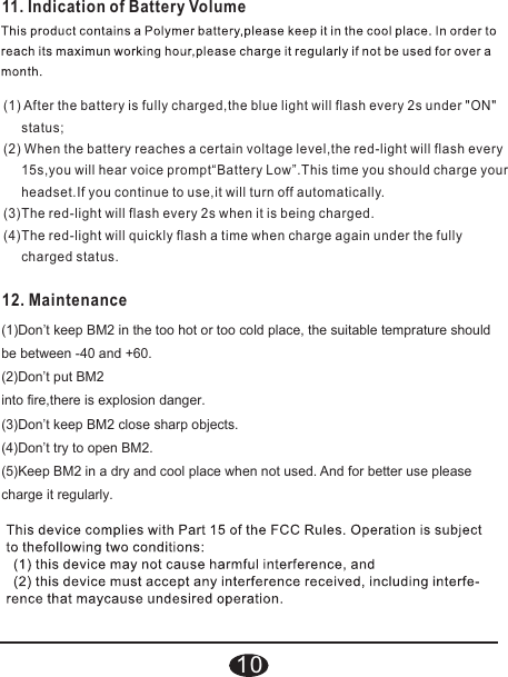 11. Indication of Battery Volume(1) After the battery is fully charged,the blue light will flash every 2s under &quot;ON&quot;      status;(2) When the battery reaches a certain voltage level,the red-light will flash every      15s,you will hear voice prompt“Battery Low”.This time you should charge your      headset.If you continue to use,it will turn off automatically.(3)The red-light will flash every 2s when it is being charged.(4)The red-light will quickly flash a time when charge again under the fully      charged status.12. Maintenance(1)Don’t keep BM2 in the too hot or too cold place, the suitable temprature should be between -40 and +60.(2)Don’t put BM2into fire,there is explosion danger.(3)Don’t keep BM2 close sharp objects.(4)Don’t try to open BM2.(5)Keep BM2 in a dry and cool place when not used. And for better use please charge it regularly.10