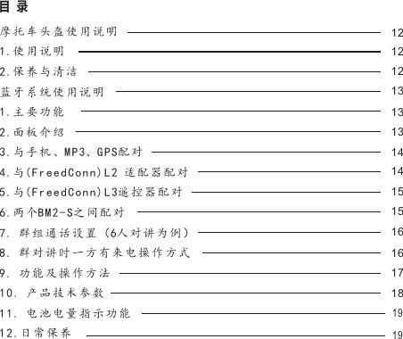 121212131313141415151616171819目  录摩托车头盔使用说明1.使用说明2.保养与清洁蓝牙系统使用说明1.主要功能2.面板介绍3.与手机、MP3、GPS配对4.与(FreedConn)L2 适配器配对5.与(FreedConn)L3遥控器配对6.两个BM2-S之间配对7. 群组通话设置（6人对讲为例）8. 群对讲时一方有来电操作方式9. 功能及操作方法10. 产品技术参数11. 电池电量指示功能12.日常保养19