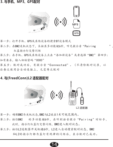 3. 与手机、MP3、GPS配对”，红蓝指示灯交替闪烁第三步：在手机、GPS或其他设备上点击“添加新设备”或者选择“BM2” 第四步：如有要求，输入初始密码“0000”第五步：配对成功后，有提示音“Connected”。（不清除配对记录，以后每次使用会自动连接上，无需再次配对第一步：打开手机、GPS或其他设备的搜索BT设备模式第二步：在BM2关机状态下，长按其多功能键6秒，听见提示音“Pairing4. 与(FreedConn)L2 适配器配对L2 适配器的多功能 键 秒 ， 在听到语音提示 “ ”时松手 ，此时，指示灯红蓝灯交替闪烁，BM2进入配对状态。第三步：按住L2适配器开关机键6秒，L2进入自动搜索配对状态，BM2和L2的指示灯都为蓝灯有规律的闪烁后，表示配对已成功。第一步：确保BM2为关机状态,BM2与L2放在1米可视范围内。第二步：按住BM2 6Pairing14