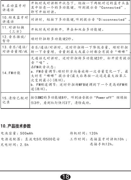 9.启动蓝牙 对讲通话开机时或 对 讲 断开状态下，短 按 一 下两配对过的蓝 牙 头 盔其中任意一个的多功能键，听到提示音“Connected”，即可开始对讲。10.结束蓝牙 对讲通话对讲时， 短 按 下多功能键,听到提 示 音 “Disconnected” 。11.对讲切换   （三方）开机时或对讲断开，单击和双击多功能键。12.音乐播放/暂停顺时针扭转 2秒。多功能键13.音乐/通话/对讲音量 增/减音乐/通话/对讲 时 ， 逆时针扭转一下 降 低 音量，顺时针扭转一下音 量 增 ，音量到最大或 最 小 时都会有提音“ 嘟 嘟 ”。14.FM功能无通话无对讲时，逆时针扭转多功能键2秒，松开前有提示音“嘀”。在FM收音状 态 ：a. FM音量调节:顺时针方向每旋转一次音量变化一下，最大时有“ 嘟 嘟 ”提示音(最大后再 按 一 次还是最大按 第 三次变到最 小) (循 环)。b. FM频道 调 节: 逆 时针扭转MFB键调 到 下 一个更高的FM频道(循环)。10. 产品技术参数电池容量：500mAh 待机时间：120h                                         工作时间：连接蓝牙对讲机1 0h ; 连接手机12h。充电时间：2.5h   电源适配器：直流电5伏特500毫安15.清除已配 对记录按住BM2的多功能键8秒，听到语音提示“Power off” 继续按住3秒，看到红灯快闪3下，清除成功。18