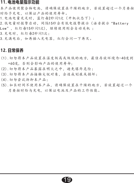 (1).切勿将本产 品 放 置在温度极高或 极 低 的地方, 最佳存放环 境 为- 4 0度到    +60度, 否则 会 影 响产品的使用寿 命;(2).切勿将本产品暴露在明火之中，避免爆炸危险；(3).切勿将本产品接触尖锐对象，会造成划痕或损坏；(4).切勿尝试拆 卸 本 产品；(5).如长时间不使用本产品，请确保放置在干燥的地方，若放置超过一个    月要按时 给 与 充电, 以保证电池及 产 品 的工作性能。12. 日常保养本产品使 用 聚 合物电池，请确 保 放 置在干燥的地方 ， 若 放置超过一个 月 要 按时给予充电，以保证产品的使用寿命。1.电池电量 充 足 时，蓝灯每2秒闪1次（ 开 机 状态下）；2.低电量时 报 警 启动，间隔15秒会 有 低 电报警提示（语 音 提 示“Batte r y Low”， 红 灯 每1 5秒闪1次)，继续使用 则 会 自动关机 ；3.充电时， 红 灯 每2秒闪1次；3.充满电后 ， 如 再插入充电器， 红 灯 会闪一下再灭。11. 电池电量指示功能19