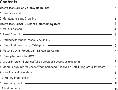 1. Main Functions2. Panel Control3. Pairing with Mobile Phone, Mp3 and GPS4. Pair with (FreedConn) L2 Adaptor5. Matching with (FreedConn) L3 Remote Control6. Pairing between Two BM27. Group Intercom Settings(Take a group of 6 people as example)8. Operations Mode for Cases When Someone Receives a Call during Group Intercom9. Function and Operation10. Battery Introduction11.Warranty Card 12. MaintenanceUaer’s Manual For Motorcycle Helmet1. User’s Manual2. Maintenance and CleaningUser’s Manual for Bluetooth Intercom System333444556677891010