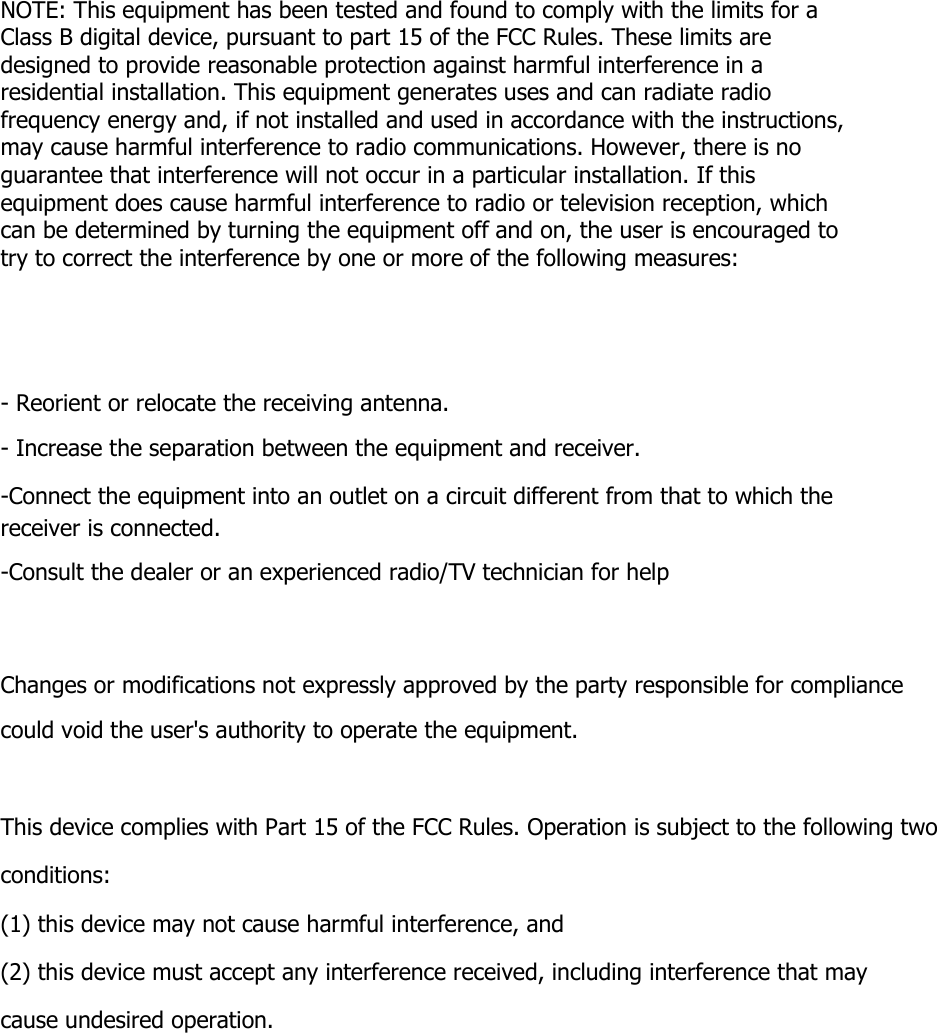 NOTE: This equipment has been tested and found to comply with the limits for a Class B digital device, pursuant to part 15 of the FCC Rules. These limits are designed to provide reasonable protection against harmful interference in a residential installation. This equipment generates uses and can radiate radio frequency energy and, if not installed and used in accordance with the instructions, may cause harmful interference to radio communications. However, there is no guarantee that interference will not occur in a particular installation. If this equipment does cause harmful interference to radio or television reception, which can be determined by turning the equipment off and on, the user is encouraged to try to correct the interference by one or more of the following measures: - Reorient or relocate the receiving antenna. - Increase the separation between the equipment and receiver. -Connect the equipment into an outlet on a circuit different from that to which the receiver is connected. -Consult the dealer or an experienced radio/TV technician for help Changes or modifications not expressly approved by the party responsible for compliance could void the user&apos;s authority to operate the equipment.   This device complies with Part 15 of the FCC Rules. Operation is subject to the following two conditions: (1) this device may not cause harmful interference, and (2) this device must accept any interference received, including interference that may cause undesired operation. 