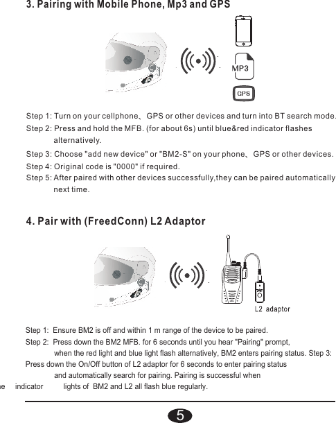 4. Pair with (FreedConn) L2 AdaptorStep 1:  Ensure BM2 is off and within 1 m range of the device to be paired.Step 2:  Press down the BM2 MFB. for 6 seconds until you hear &quot;Pairing&quot; prompt,               when the red light and blue light flash alternatively, BM2 enters pairing status. Step 3:  Press down the On/Off button of L2 adaptor for 6 seconds to enter pairing status               and automatically search for pairing. Pairing is successful when    he     indicator          lights of  BM2 and L2 all flash blue regularly.Step 1: Turn on your cellphone、GPS or other devices and turn into BT search mode.Step 2: Press and hold the MFB. (for about 6s) until blue&amp;red indicator flashes              alternatively.Step 3: Choose &quot;add new device&quot; or &quot;BM2-S&quot; on your phone、GPS or other devices.Step 4: Original code is &quot;0000&quot; if required.Step 5: After paired with other devices successfully,they can be paired automatically              next time. 3. Pairing with Mobile Phone, Mp3 and GPS5