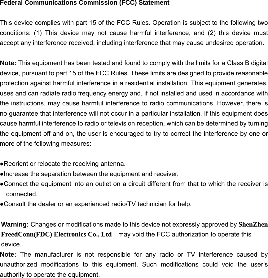   Federal Communications Commission (FCC) Statement  This device complies with part 15 of the FCC Rules. Operation is subject to the following two conditions: (1) This device may not cause harmful interference, and (2) this device must accept any interference received, including interference that may cause undesired operation.      Note: This equipment has been tested and found to comply with the limits for a Class B digital device, pursuant to part 15 of the FCC Rules. These limits are designed to provide reasonable protection against harmful interference in a residential installation. This equipment generates, uses and can radiate radio frequency energy and, if not installed and used in accordance with the instructions, may cause harmful interference to radio communications. However, there is no guarantee that interference will not occur in a particular installation. If this equipment does cause harmful interference to radio or television reception, which can be determined by turning the equipment off and on, the user is encouraged to try to correct the interference by one or more of the following measures:        ●Reorient or relocate the receiving antenna. ●Increase the separation between the equipment and receiver.             ●Connect the equipment into an outlet on a circuit different from that to which the receiver is connected.       ●Consult the dealer or an experienced radio/TV technician for help.          Warning: Changes or modifications made to this device not expressly approved by ShenZhen FreedConn(FDC) Electronics Co., Ltd    may void the FCC authorization to operate this device.     Note:  The manufacturer is not responsible for any radio or TV interference caused by unauthorized modifications to this equipment. Such modifications could void the user’s authority to operate the equipment.  