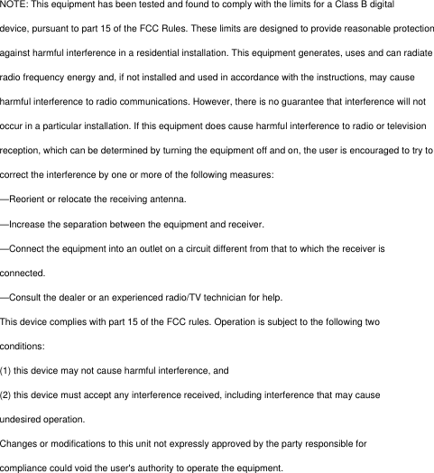 NOTE: This equipment has been tested and found to comply with the limits for a Class B digitaldevice, pursuant to part 15 of the FCC Rules. These limits are designed to provide reasonable protectionagainst harmful interference in a residential installation. This equipment generates, uses and can radiateradio frequency energy and, if not installed and used in accordance with the instructions, may causeharmful interference to radio communications. However, there is no guarantee that interference will notoccur in a particular installation. If this equipment does cause harmful interference to radio or televisionreception, which can be determined by turning the equipment off and on, the user is encouraged to try tocorrect the interference by one or more of the following measures:—Reorient or relocate the receiving antenna.—Increase the separation between the equipment and receiver.—Connect the equipment into an outlet on a circuit different from that to which the receiver isconnected.—Consult the dealer or an experienced radio/TV technician for help.This device complies with part 15 of the FCC rules. Operation is subject to the following twoconditions:(1) this device may not cause harmful interference, and(2) this device must accept any interference received, including interference that may causeundesired operation.Changes or modifications to this unit not expressly approved by the party responsible forcompliance could void the user&apos;s authority to operate the equipment.