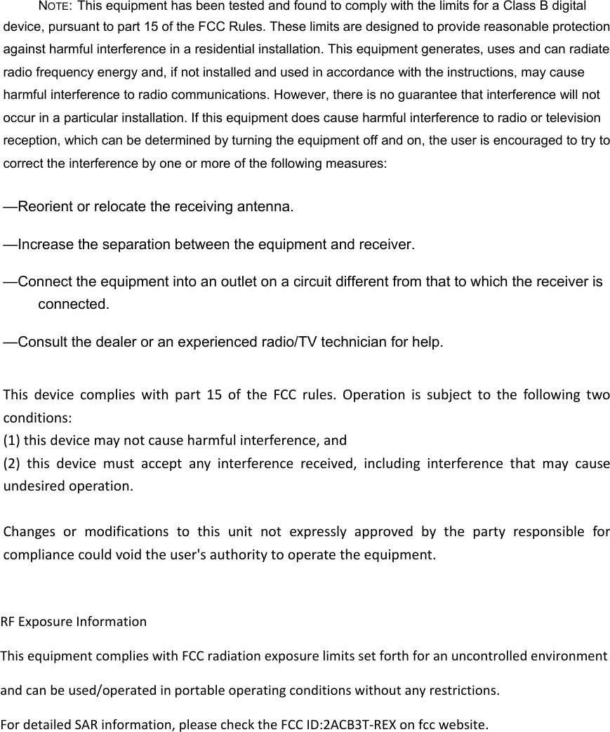NOTE: This equipment has been tested and found to comply with the limits for a Class B digital device, pursuant to part 15 of the FCC Rules. These limits are designed to provide reasonable protection against harmful interference in a residential installation. This equipment generates, uses and can radiate radio frequency energy and, if not installed and used in accordance with the instructions, may cause harmful interference to radio communications. However, there is no guarantee that interference will not occur in a particular installation. If this equipment does cause harmful interference to radio or television reception, which can be determined by turning the equipment off and on, the user is encouraged to try to correct the interference by one or more of the following measures: —Reorient or relocate the receiving antenna. —Increase the separation between the equipment and receiver. —Connect the equipment into an outlet on a circuit different from that to which the receiver is connected. —Consult the dealer or an experienced radio/TV technician for help. Thisdevicecomplieswithpart15oftheFCCrules.Operationissubjecttothefollowingtwoconditions:(1)thisdevicemaynotcauseharmfulinterference,and(2)thisdevicemustacceptanyinterferencereceived,includinginterferencethatmaycauseundesiredoperation.Changesormodificationstothisunitnotexpresslyapprovedbythepartyresponsibleforcompliancecouldvoidtheuser&apos;sauthoritytooperatetheequipment. RF Exposure Information This equipment complies with FCC radiation exposure limits set forth for an uncontrolled environment and can be used/operated in portable operating conditions without any restrictions.For detailed SAR information, please check the FCC ID:2ACB3T-REX on fcc website. 