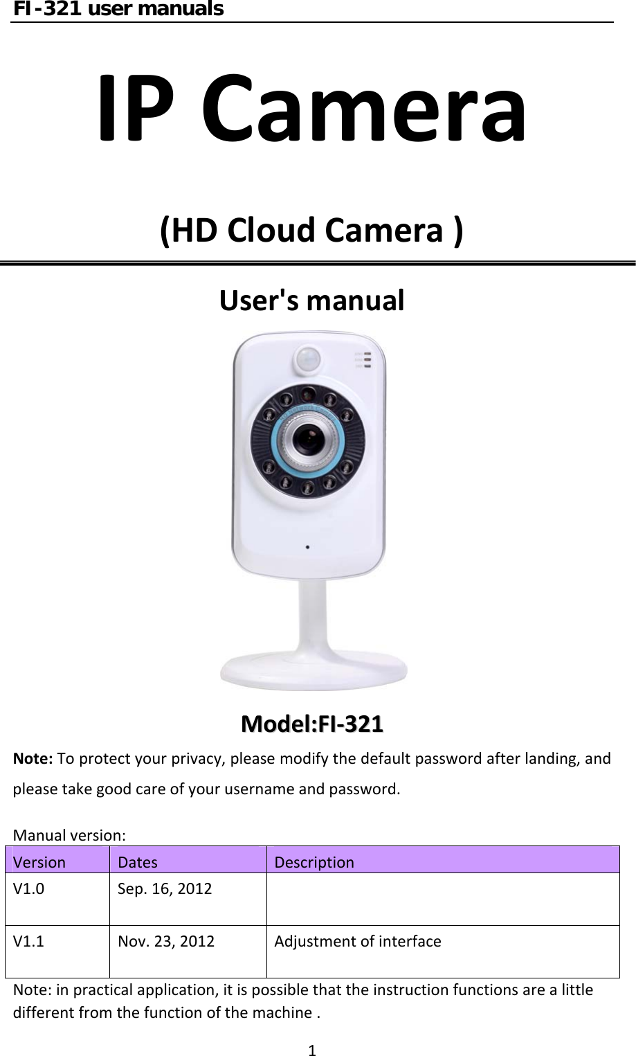 FI-321 user manuals1IPCamera(HDCloudCamera)User&apos;smanualMMooddeell::FFII‐‐332211Note:Toprotectyourprivacy,pleasemodifythedefaultpasswordafterlanding,andpleasetakegoodcareofyourusernameandpassword.Manualversion:VersionDatesDescriptionV1.0Sep.16,2012V1.1Nov.23,2012AdjustmentofinterfaceNote:inpracticalapplication,itispossiblethattheinstructionfunctionsarealittledifferentfromthefunctionofthemachine.