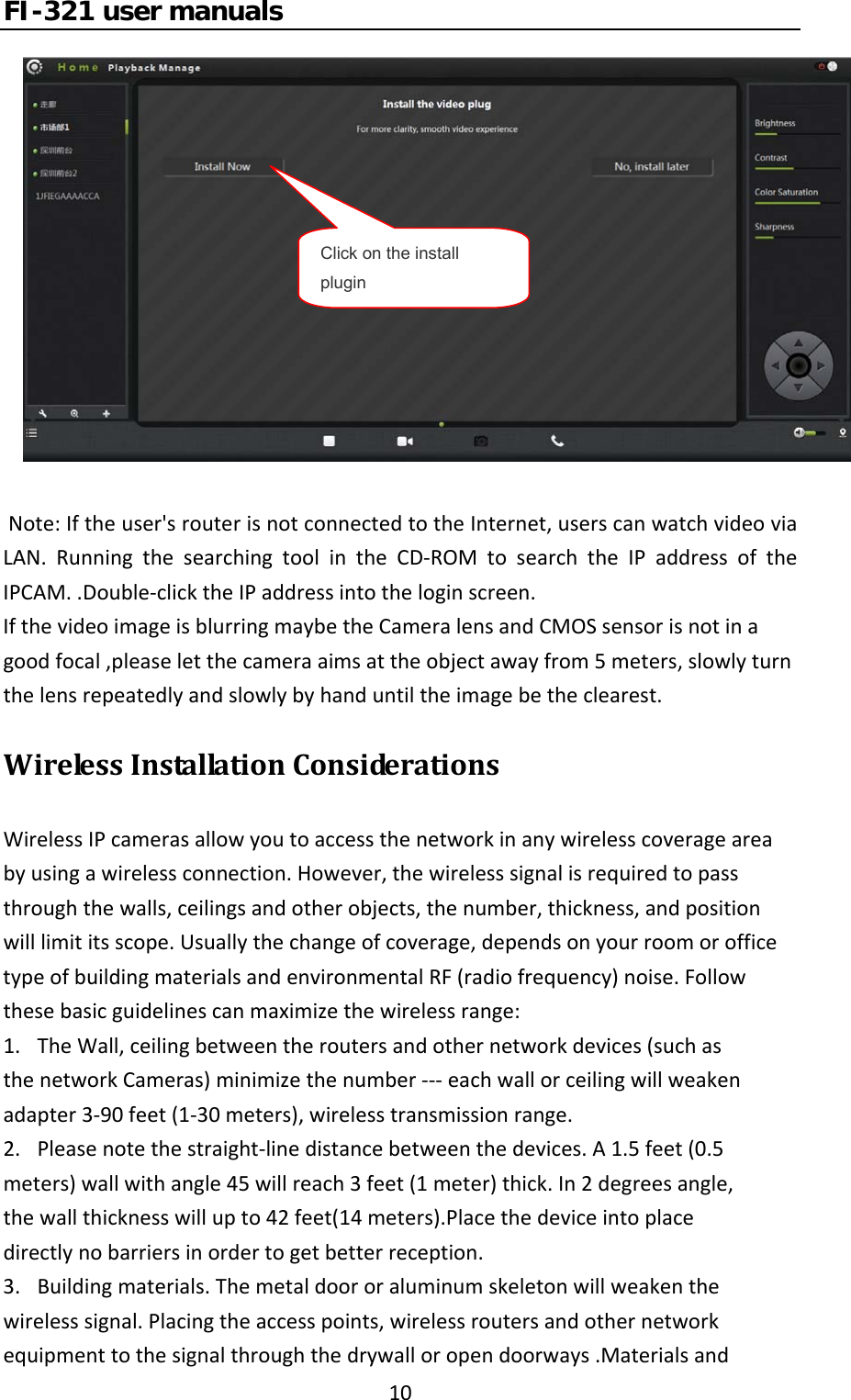 FI-321 user manuals10Note:Iftheuser&apos;srouterisnotconnectedtotheInternet,userscanwatchvideoviaLAN.RunningthesearchingtoolintheCD‐ROMtosearchtheIPaddressoftheIPCAM..Double‐clicktheIPaddressintotheloginscreen.IfthevideoimageisblurringmaybetheCameralensandCMOSsensorisnotinagoodfocal,pleaseletthecameraaimsattheobjectawayfrom5meters,slowlyturnthelensrepeatedlyandslowlybyhanduntiltheimagebetheclearest.WirelessInstallationConsiderationsWirelessIPcamerasallowyoutoaccessthenetworkinanywirelesscoverageareabyusingawirelessconnection.However,thewirelesssignalisrequiredtopassthroughthewalls,ceilingsandotherobjects,thenumber,thickness,andpositionwilllimititsscope.Usuallythechangeofcoverage,dependsonyourroomorofficetypeofbuildingmaterialsandenvironmentalRF(radiofrequency)noise.Followthesebasicguidelinescanmaximizethewirelessrange:1.TheWall,ceilingbetweentheroutersandothernetworkdevices(suchasthenetworkCameras)minimizethenumber‐‐‐eachwallorceilingwillweakenadapter3‐90feet(1‐30meters),wirelesstransmissionrange.2.Pleasenotethestraight‐linedistancebetweenthedevices.A1.5feet(0.5meters)wallwithangle45willreach3feet(1meter)thick.In2degreesangle,thewallthicknesswillupto42feet(14meters).Placethedeviceintoplacedirectlynobarriersinordertogetbetterreception.3.Buildingmaterials.Themetaldoororaluminumskeletonwillweakenthewirelesssignal.Placingtheaccesspoints,wirelessroutersandothernetworkequipmenttothesignalthroughthedrywalloropendoorways.MaterialsandClick on the install plugin