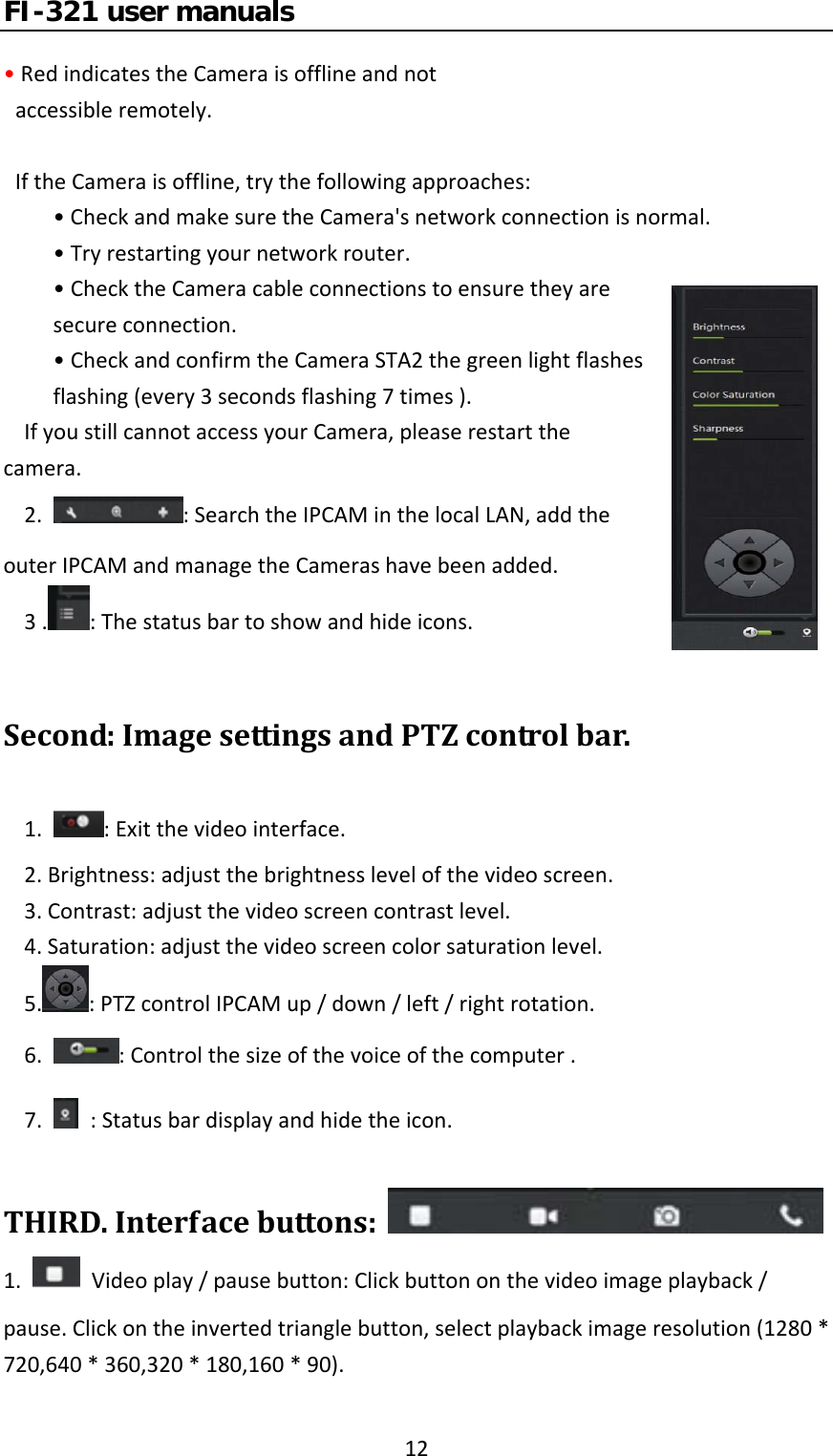 FI-321 user manuals12•RedindicatestheCameraisofflineandnotaccessibleremotely.IftheCameraisoffline,trythefollowingapproaches:•CheckandmakesuretheCamera&apos;snetworkconnectionisnormal.•Tryrestartingyournetworkrouter.•ChecktheCameracableconnectionstoensuretheyaresecureconnection.•CheckandconfirmtheCameraSTA2thegreenlightflashesflashing(every3secondsflashing7times).IfyoustillcannotaccessyourCamera,pleaserestartthecamera.2.:SearchtheIPCAMinthelocalLAN,addtheouterIPCAMandmanagetheCamerashavebeenadded.3. :Thestatusbartoshowandhideicons.Second:ImagesettingsandPTZcontrolbar.1.:Exitthevideointerface.2.Brightness:adjustthebrightnesslevelofthevideoscreen.3.Contrast:adjustthevideoscreencontrastlevel.4.Saturation:adjustthevideoscreencolorsaturationlevel.5. :PTZcontrolIPCAMup/down/left/rightrotation.6.:Controlthesizeofthevoiceofthecomputer.7.:Statusbardisplayandhidetheicon.THIRD.Interfacebuttons: 1.Videoplay/pausebutton:Clickbuttononthevideoimageplayback/pause.Clickontheinvertedtrianglebutton,selectplaybackimageresolution(1280*720,640*360,320*180,160*90).