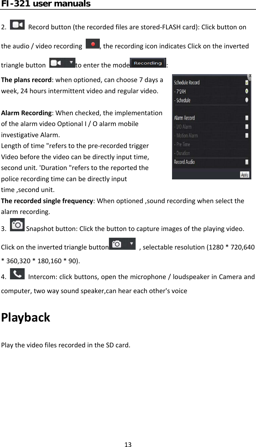 FI-321 user manuals132.Recordbutton(therecordedfilesarestored‐FLASHcard):Clickbuttonontheaudio/videorecording,therecordingiconindicatesClickontheinvertedtrianglebuttontoenterthemode :Theplansrecord:whenoptioned,canchoose7daysaweek,24hoursintermittentvideoandregularvideo.AlarmRecording:Whenchecked,theimplementationofthealarmvideoOptionalI/OalarmmobileinvestigativeAlarm.Lengthoftime&quot;referstothepre‐recordedtriggerVideobeforethevideocanbedirectlyinputtime,secondunit.&apos;Duration&quot;referstothereportedthepolicerecordingtimecanbedirectlyinputtime,secondunit.Therecordedsinglefrequency:Whenoptioned,soundrecordingwhenselectthealarmrecording.3. Snapshotbutton:Clickthebuttontocaptureimagesoftheplayingvideo.Clickontheinvertedtrianglebutton ,selectableresolution(1280*720,640*360,320*180,160*90).4.Intercom:clickbuttons,openthemicrophone/loudspeakerinCameraandcomputer,twowaysoundspeaker,canheareachother&apos;svoicePlaybackPlaythevideofilesrecordedintheSDcard.